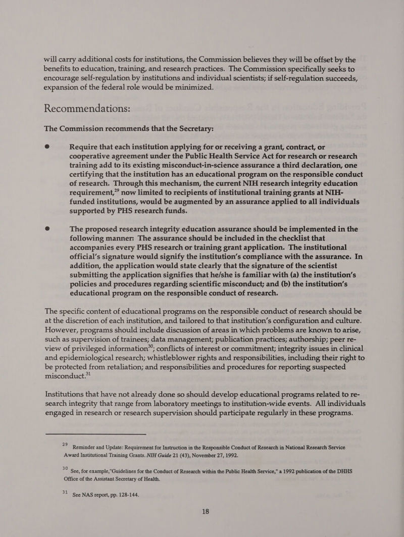 will carry additional costs for institutions, the Commission believes they will be offset by the benefits to education, training, and research practices. The Commission specifically seeks to encourage self-regulation by institutions and individual scientists; if self-regulation succeeds, expansion of the federal role would be minimized. Recommendations: The Commission recommends that the Secretary: @ Require that each institution applying for or receiving a grant, contract, or cooperative agreement under the Public Health Service Act for research or research training add to its existing misconduct-in-science assurance a third declaration, one certifying that the institution has an educational program on the responsible conduct of research. Through this mechanism, the current NIH research integrity education requirement,” now limited to recipients of institutional training grants at NIH- funded institutions, would be augmented by an assurance applied to all individuals supported by PHS research funds. @ The proposed research integrity education assurance should be implemented in the following manner: The assurance should be included in the checklist that accompanies every PHS research or training grant application. The institutional official’s signature would signify the institution’s compliance with the assurance. In addition, the application would state clearly that the signature of the scientist submitting the application signifies that he/she is familiar with (a) the institution’s policies and procedures regarding scientific misconduct; and (b) the institution’s educational program on the responsible conduct of research. The specific content of educational programs on the responsible conduct of research should be at the discretion of each institution, and tailored to that institution’s configuration and culture. However, programs should include discussion of areas in which problems are known to arise, such as supervision of trainees; data management; publication practices; authorship; peer re- view of privileged information”; conflicts of interest or commitment; integrity issues in clinical and epidemiological research; whistleblower rights and responsibilities, including their right to be protected from retaliation; and responsibilities and procedures for reporting suspected misconduct. Institutions that have not already done so should develop educational programs related to re- search integrity that range from laboratory meetings to institution-wide events. All individuals engaged in research or research supervision should participate regularly in these programs. 29 Reminder and Update: Requirement for Instruction in the Responsible Conduct of Research in National Research Service Award Institutional Training Grants. NIH Guide 21 (43), November 27, 1992. ay See, for example,Guidelines for the Conduct of Research within the Public Health Service, a 1992 publication of the DHHS Office of the Assistant Secretary of Health. 31 See NAS report, pp. 128-144.