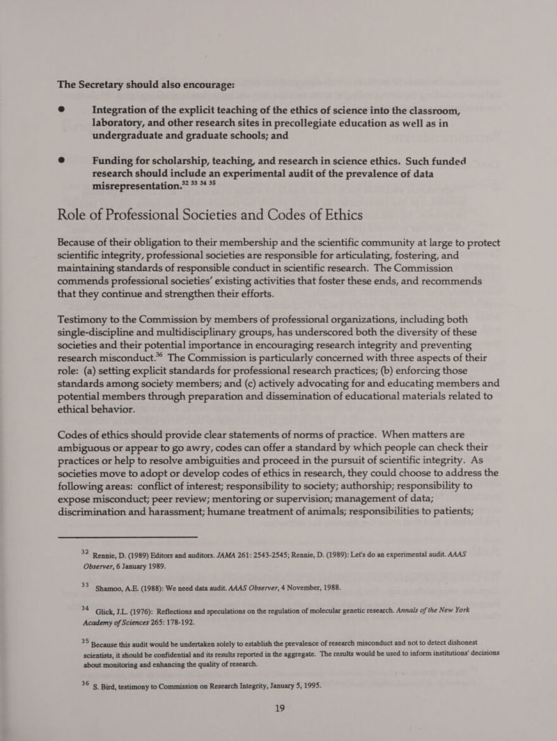 The Secretary should also encourage: Integration of the explicit teaching of the ethics of science into the classroom, laboratory, and other research sites in precollegiate education as well as in undergraduate and graduate schools; and e Funding for scholarship, teaching, and research in science ethics. Such funded research should include an experimental audit of the prevalence of data misrepresentation.* * *4 *° Role of Professional Societies and Codes of Ethics Because of their obligation to their membership and the scientific community at large to protect scientific integrity, professional societies are responsible for articulating, fostering, and maintaining standards of responsible conduct in scientific research. The Commission commends professional societies’ existing activities that foster these ends, and recommends that they continue and strengthen their efforts. Testimony to the Commission by members of professional organizations, including both single-discipline and multidisciplinary groups, has underscored both the diversity of these societies and their potential importance in encouraging research integrity and preventing research misconduct.” The Commission is particularly concerned with three aspects of their role: (a) setting explicit standards for professional research practices; (b) enforcing those standards among society members; and (c) actively advocating for and educating members and potential members through preparation and dissemination of educational materials related to ethical behavior. Codes of ethics should provide clear statements of norms of practice. When matters are ambiguous or appear to go awry, codes can offer a standard by which people can check their practices or help to resolve ambiguities and proceed in the pursuit of scientific integrity. As societies move to adopt or develop codes of ethics in research, they could choose to address the following areas: conflict of interest; responsibility to society; authorship; responsibility to expose misconduct; peer review; mentoring or supervision; management of data; discrimination and harassment; humane treatment of animals; responsibilities to patients; ac Rennie, D. (1989) Editors and auditors. JAMA 261: 2543-2545; Rennie, D. (1989): Let's do an experimental audit. AAAS Observer, 6 January 1989. - Shamoo, A.E. (1988): We need data audit. AAAS Observer, 4 November, 1988. ue Glick, J.L. (1976): Reflections and speculations on the regulation of molecular genetic research. Annals of the New York Academy of Sciences 265: 178-192. 35 Because this audit would be undertaken solely to establish the prevalence of research misconduct and not to detect dishonest scientists, it should be confidential and its results reported in the aggregate. The results would be used to inform institutions’ decisions about monitoring and enhancing the quality of research. acts Bird, testimony to Commission on Research Integrity, January 5, 1995.