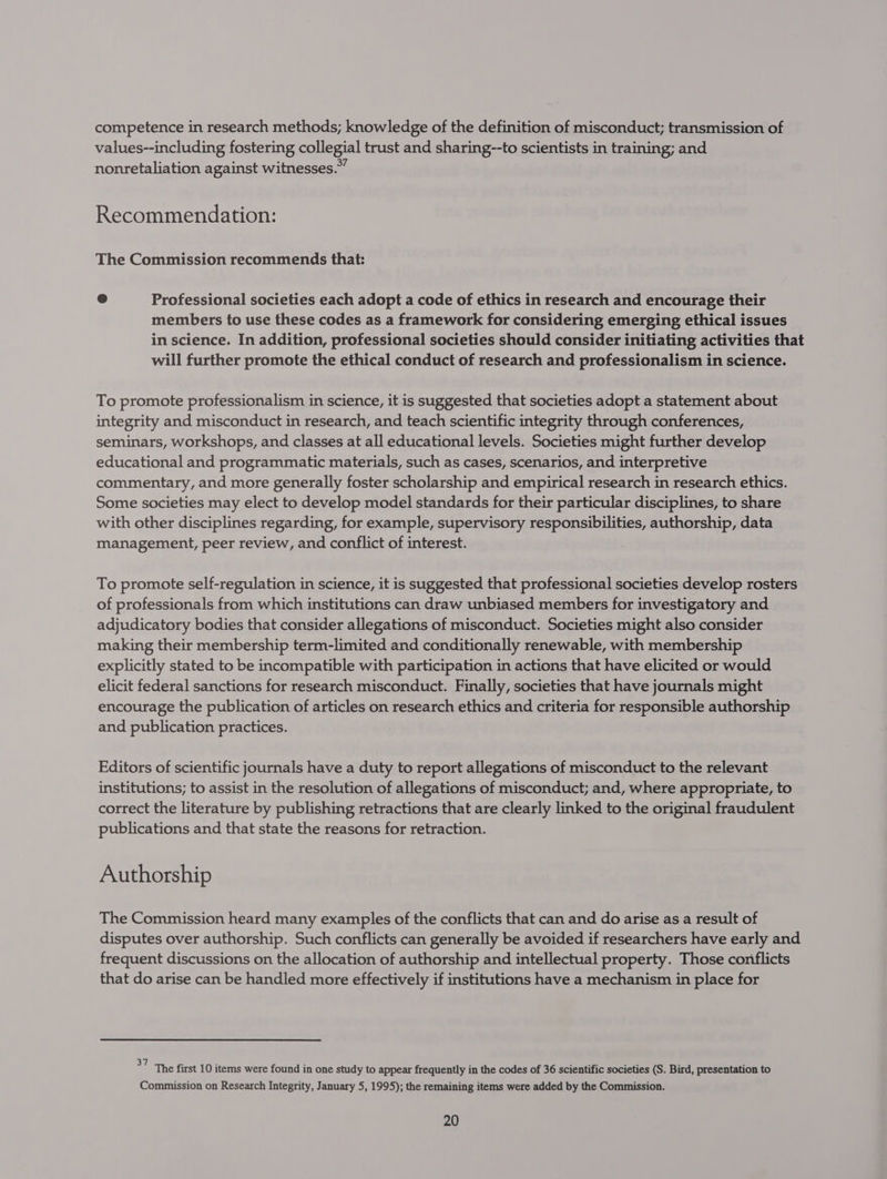 competence in research methods; knowledge of the definition of misconduct; transmission of values--including fostering collegial trust and sharing--to scientists in training; and nonretaliation against witnesses.” Recommendation: The Commission recommends that: @ Professional societies each adopt a code of ethics in research and encourage their members to use these codes as a framework for considering emerging ethical issues in science. In addition, professional societies should consider initiating activities that will further promote the ethical conduct of research and professionalism in science. To promote professionalism in science, it is suggested that societies adopt a statement about integrity and misconduct in research, and teach scientific integrity through conferences, seminars, workshops, and classes at all educational levels. Societies might further develop educational and programmatic materials, such as cases, scenarios, and interpretive commentary, and more generally foster scholarship and empirical research in research ethics. Some societies may elect to develop model standards for their particular disciplines, to share with other disciplines regarding, for example, supervisory responsibilities, authorship, data management, peer review, and conflict of interest. To promote self-regulation in science, it is suggested that professional societies develop rosters of professionals from which institutions can draw unbiased members for investigatory and adjudicatory bodies that consider allegations of misconduct. Societies might also consider making their membership term-limited and conditionally renewable, with membership explicitly stated to be incompatible with participation in actions that have elicited or would elicit federal sanctions for research misconduct. Finally, societies that have journals might encourage the publication of articles on research ethics and criteria for responsible authorship and publication practices. Editors of scientific journals have a duty to report allegations of misconduct to the relevant institutions; to assist in the resolution of allegations of misconduct; and, where appropriate, to correct the literature by publishing retractions that are clearly linked to the original fraudulent publications and that state the reasons for retraction. Authorship The Commission heard many examples of the conflicts that can and do arise as a result of disputes over authorship. Such conflicts can generally be avoided if researchers have early and frequent discussions on the allocation of authorship and intellectual property. Those coriflicts that do arise can be handled more effectively if institutions have a mechanism in place for &gt;” The first 10 items were found in one study to appear frequently in the codes of 36 scientific societies (S. Bird, presentation to Commission on Research Integrity, January 5, 1995); the remaining items were added by the Commission.