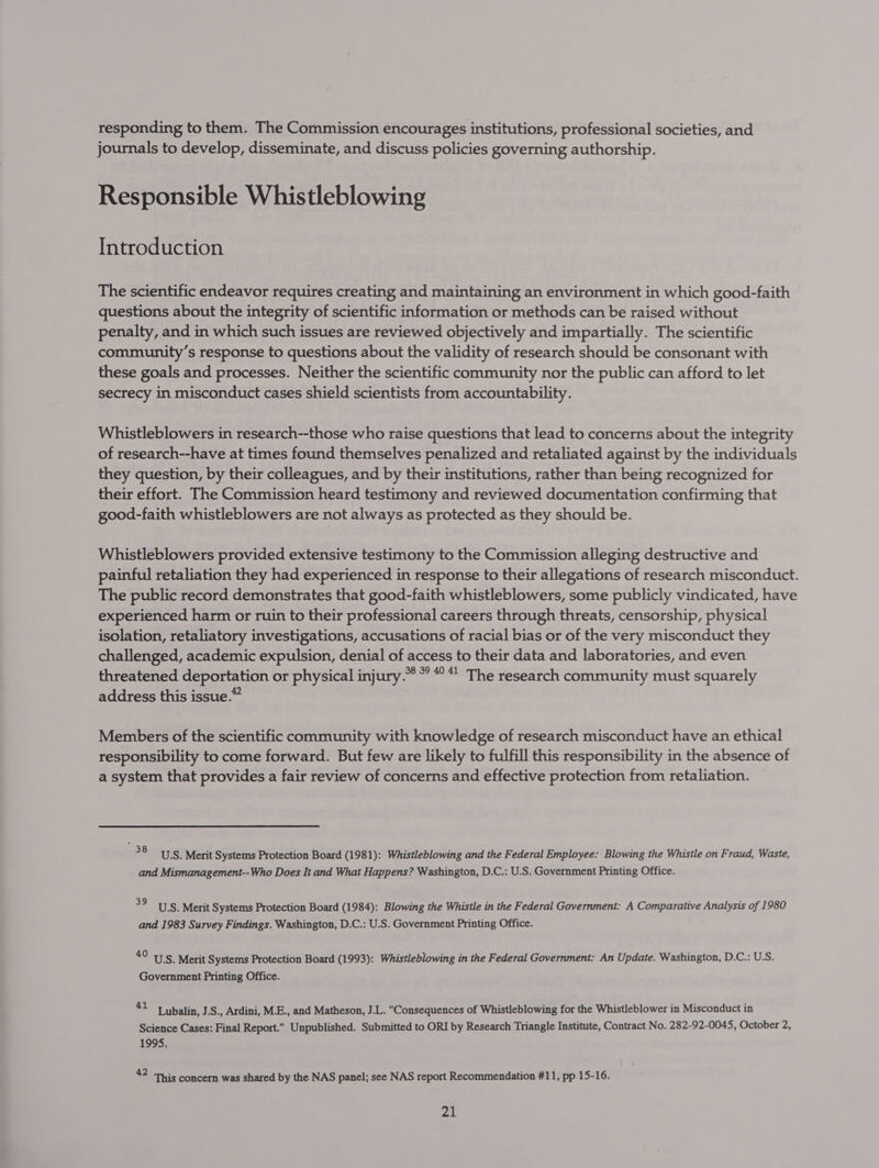 responding to them. The Commission encourages institutions, professional societies, and journals to develop, disseminate, and discuss policies governing authorship. Responsible Whistleblowing Introduction The scientific endeavor requires creating and maintaining an environment in which good-faith questions about the integrity of scientific information or methods can be raised without penalty, and in which such issues are reviewed objectively and impartially. The scientific community’s response to questions about the validity of research should be consonant with these goals and processes. Neither the scientific community nor the public can afford to let secrecy in misconduct cases shield scientists from accountability. Whistleblowers in research--those who raise questions that lead to concerns about the integrity of research--have at times found themselves penalized and retaliated against by the individuals they question, by their colleagues, and by their institutions, rather than being recognized for their effort. The Commission heard testimony and reviewed documentation confirming that good-faith whistleblowers are not always as protected as they should be. Whistleblowers provided extensive testimony to the Commission alleging destructive and painful retaliation they had experienced in response to their allegations of research misconduct. The public record demonstrates that good-faith whistleblowers, some publicly vindicated, have experienced harm or ruin to their professional careers through threats, censorship, physical isolation, retaliatory investigations, accusations of racial bias or of the very misconduct they challenged, academic expulsion, denial of access to their data and laboratories, and even threatened deportation or physical injury.” %° 40 41 The research community must squarely address this issue.” Members of the scientific community with knowledge of research misconduct have an ethical responsibility to come forward. But few are likely to fulfill this responsibility in the absence of a system that provides a fair review of concerns and effective protection from retaliation. — 38 USS. Merit Systems Protection Board (1981): Whistleblowing and the Federal Employee: Blowing the Whistle on Fraud, Waste, and Mismanagement--Who Does It and What Happens? Washington, D.C.: U.S. Government Printing Office. 39 US. Merit Systems Protection Board (1984): Blowing the Whistle in the Federal Government: A Comparative Analysis of 1980 and 1983 Survey Findings. Washington, D.C.: U.S. Government Printing Office. 4° U.S. Merit Systems Protection Board (1993): Whistleblowing in the Federal Government: An Update. Washington, D.C.: U.S. Government Printing Office. “= Lubalin, J.S., Ardini, M.E., and Matheson, J.L. Consequences of Whistleblowing for the Whistleblower in Misconduct in Science Cases: Final Report. Unpublished. Submitted to ORI by Research Triangle Institute, Contract No. 282-92-0045, October 2, 1995. 42 This concern was shared by the NAS panel; see NAS report Recommendation #11, pp 15-16.