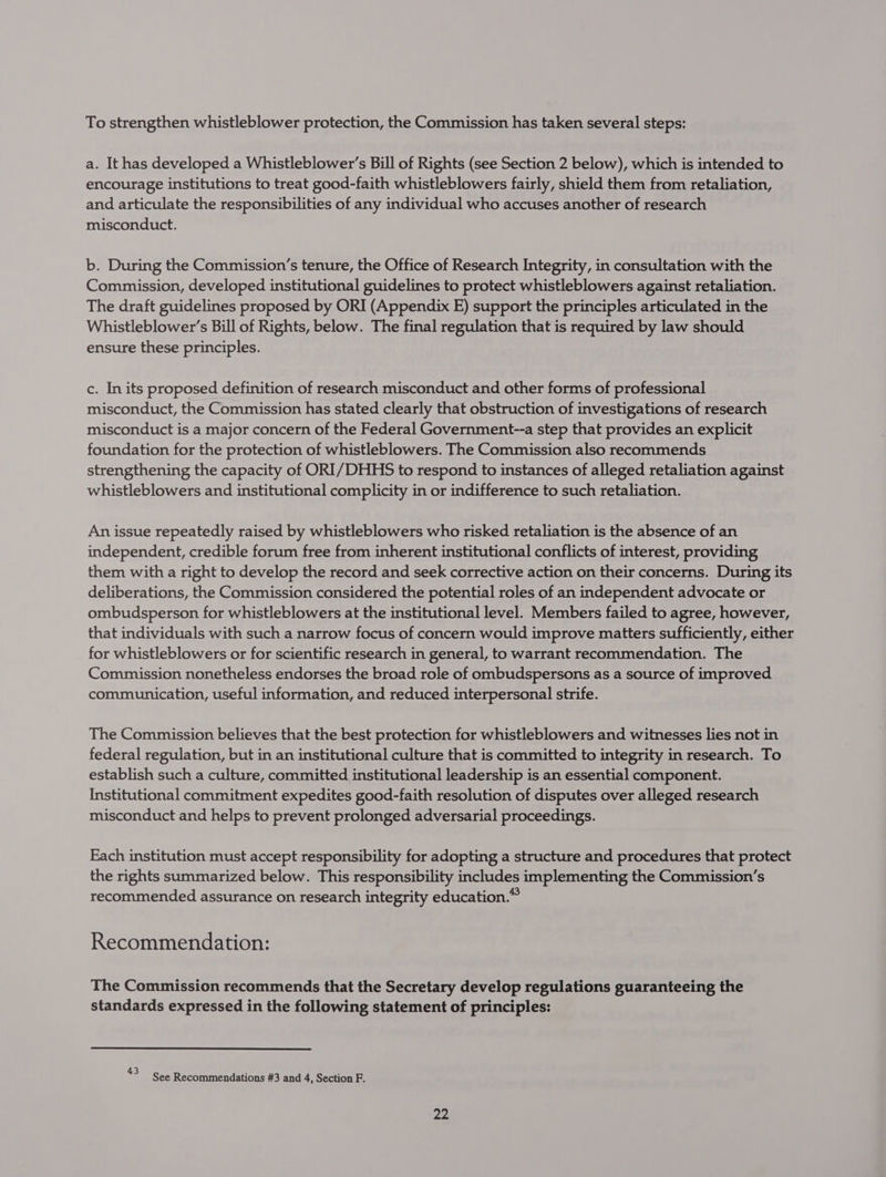 To strengthen whistleblower protection, the Commission has taken several steps: a. It has developed a Whistleblower’s Bill of Rights (see Section 2 below), which is intended to encourage institutions to treat good-faith whistleblowers fairly, shield them from retaliation, and articulate the responsibilities of any individual who accuses another of research misconduct. b. During the Commission’s tenure, the Office of Research Integrity, in consultation with the Commission, developed institutional guidelines to protect whistleblowers against retaliation. The draft guidelines proposed by ORI (Appendix E) support the principles articulated in the Whistleblower’s Bill of Rights, below. The final regulation that is required by law should ensure these principles. c. Inits proposed definition of research misconduct and other forms of professional misconduct, the Commission has stated clearly that obstruction of investigations of research misconduct is a major concern of the Federal Government--a step that provides an explicit foundation for the protection of whistleblowers. The Commission also recommends strengthening the capacity of ORI/DHHS to respond to instances of alleged retaliation against whistleblowers and institutional complicity in or indifference to such retaliation. An issue repeatedly raised by whistleblowers who risked retaliation is the absence of an independent, credible forum free from inherent institutional conflicts of interest, providing them with a right to develop the record and seek corrective action on their concerns. During its deliberations, the Commission considered the potential roles of an independent advocate or ombudsperson for whistleblowers at the institutional level. Members failed to agree, however, that individuals with such a narrow focus of concern would improve matters sufficiently, either for whistleblowers or for scientific research in general, to warrant recommendation. The Commission nonetheless endorses the broad role of ombudspersons as a source of improved communication, useful information, and reduced interpersonal strife. The Commission believes that the best protection for whistleblowers and witnesses lies not in federal regulation, but in an institutional culture that is committed to integrity in research. To establish such a culture, committed institutional leadership is an essential component. Institutional commitment expedites good-faith resolution of disputes over alleged research misconduct and helps to prevent prolonged adversarial proceedings. Each institution must accept responsibility for adopting a structure and procedures that protect the rights summarized below. This responsibility includes implementing the Commission’s recommended assurance on research integrity education.” Recommendation: The Commission recommends that the Secretary develop regulations guaranteeing the standards expressed in the following statement of principles: $ See Recommendations #3 and 4, Section F.