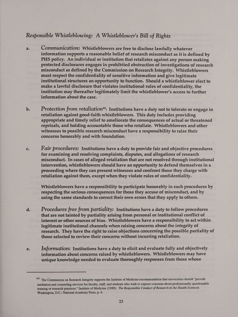 Cc. information supports a reasonable belief of research misconduct as it is defined by PHS policy. An individual or institution that retaliates against any person making protected disclosures engages in prohibited obstruction of investigations of research misconduct as defined by the Commission on Research Integrity. Whistleblowers must respect the confidentiality of sensitive information and give legitimate institutional structures an opportunity to function. Should a whistleblower elect to make a lawful disclosure that violates institutional rules of confidentiality, the institution may thereafter legitimately limit the whistleblower’s access to further information about the case. Protection from retaliation“: Institutions have a duty not to tolerate or engage in retaliation against good-faith whistleblowers. This duty includes providing appropriate and timely relief to ameliorate the consequences of actual or threatened reprisals, and holding accountable those who retaliate. Whistleblowers and other witnesses to possible research misconduct have a responsibility to raise their concerns honorably and with foundation. Fair procedures: Institutions have a duty to provide fair and objective procedures for examining and resolving complaints, disputes, and allegations of research misconduct. In cases of alleged retaliation that are not resolved through institutional intervention, whistleblowers should have an opportunity to defend themselves in a proceeding where they can present witnesses and confront those they charge with retaliation against them, except when they violate rules of confidentiality. Whistleblowers have a responsibility to participate honorably in such procedures by respecting the serious consequences for those they accuse of misconduct, and by using the same standards to correct their own errors that they apply to others. Procedures free from partiality: Institutions have a duty to follow procedures that are not tainted by partiality arising from personal or institutional conflict of interest or other sources of bias. Whistleblowers have a responsibility to act within legitimate institutional channels when raising concerns about the integrity of research. They have the right to raise objections concerning the possible partiality of those selected to review their concerns without incurring retaliation. Information: Institutions have a duty to elicit and evaluate fully and objectively information about concerns raised by whistleblowers. Whistleblowers may have unique knowledge needed to evaluate thoroughly responses from those whose