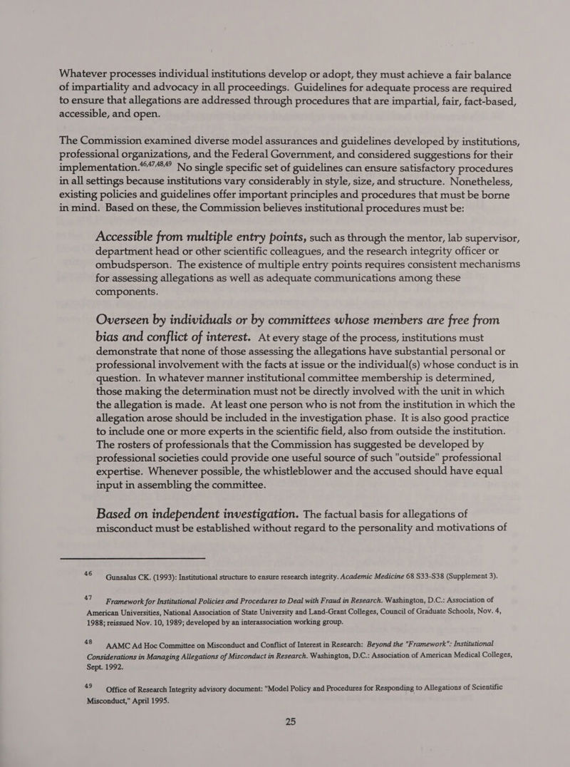 Whatever processes individual institutions develop or adopt, they must achieve a fair balance of impartiality and advocacy in all proceedings. Guidelines for adequate process are required to ensure that allegations are addressed through procedures that are impartial, fair, fact-based, accessible, and open. The Commission examined diverse model assurances and guidelines developed by institutions, professional organizations, and the Federal Government, and considered suggestions for their implementation.““”““” No single specific set of guidelines can ensure satisfactory procedures in all settings because institutions vary considerably in style, size, and structure. Nonetheless, existing policies and guidelines offer important principles and procedures that must be borne in mind. Based on these, the Commission believes institutional procedures must be: Accessible from multiple entry points, such as through the mentor, lab supervisor, department head or other scientific colleagues, and the research integrity officer or ombudsperson. The existence of multiple entry points requires consistent mechanisms for assessing allegations as well as adequate communications among these components. Overseen by individuals or by committees whose members are free from bias and conflict of interest. At every stage of the process, institutions must demonstrate that none of those assessing the allegations have substantial personal or professional involvement with the facts at issue or the individual(s) whose conduct is in question. In whatever manner institutional committee membership is determined, those making the determination must not be directly involved with the unit in which the allegation is made. At least one person who is not from the institution in which the allegation arose should be included in the investigation phase. It is also good practice to include one or more experts in the scientific field, also from outside the institution. The rosters of professionals that the Commission has suggested be developed by professional societies could provide one useful source of such outside professional expertise. Whenever possible, the whistleblower and the accused should have equal input in assembling the committee. Based on independent investigation. The factual basis for allegations of misconduct must be established without regard to the personality and motivations of “ Gunsalus CK. (1993): Institutional structure to ensure research integrity. Academic Medicine 68 S33-S38 (Supplement 3). 47 Framework for Institutional Policies and Procedures to Deal with Fraud in Research. Washington, D.C.: Association of American Universities, National Association of State University and Land-Grant Colleges, Council of Graduate Schools, Nov. 4, 1988; reissued Nov. 10, 1989; developed by an interassociation working group. . AAMC Ad Hoc Committee on Misconduct and Conflict of Interest in Research: Beyond the Framework: Institutional Considerations in Managing Allegations of Misconduct in Research. Washington, D.C.: Association of American Medical Colleges, Sept. 1992. 49 Office of Research Integrity advisory document: Model Policy and Procedures for Responding to Allegations of Scientific Misconduct, April 1995.