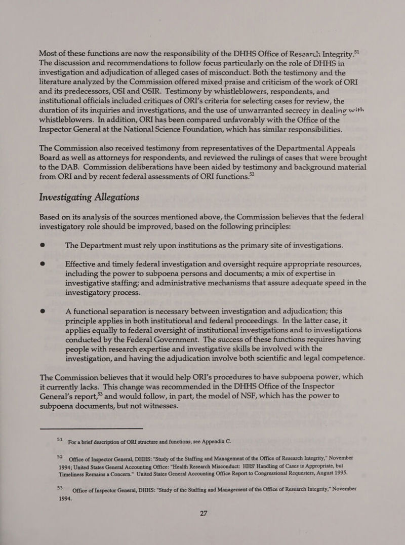 Most of these functions are now the responsibility of the DHHS Office of Research Integrity. The discussion and recommendations to follow focus particularly on the role of DHHS in investigation and adjudication of alleged cases of misconduct. Both the testimony and the literature analyzed by the Commission offered mixed praise and criticism of the work of ORI and its predecessors, OSI and OSIR. Testimony by whistleblowers, respondents, and institutional officials included critiques of ORI’s criteria for selecting cases for review, the duration of its inquiries and investigations, and the use of unwarranted secrecy in dealing with whistleblowers. In addition, ORI has been compared unfavorably with the Office of the Inspector General at the National Science Foundation, which has similar responsibilities. The Commission also received testimony from representatives of the Departmental Appeals Board as well as attorneys for respondents, and reviewed the rulings of cases that were brought to the DAB. Commission deliberations have been aided by testimony and background material from ORI and by recent federal assessments of ORI functions.” Investigating Allegations Based on its analysis of the sources mentioned above, the Commission believes that the federal investigatory role should be improved, based on the following principles: @ The Department must rely upon institutions as the primary site of investigations. ® Effective and timely federal investigation and oversight require appropriate resources, including the power to subpoena persons and documents; a mix of expertise in investigative staffing; and administrative mechanisms that assure adequate speed in the investigatory process. e A functional separation is necessary between investigation and adjudication; this principle applies in both institutional and federal proceedings. In the latter case, it applies equally to federal oversight of institutional investigations and to investigations conducted by the Federal Government. The success of these functions requires having people with research expertise and investigative skills be involved with the investigation, and having the adjudication involve both scientific and legal competence. The Commission believes that it would help ORI’s procedures to have subpoena power, which it currently lacks. This change was recommended in the DHHS Office of the Inspector General's report,’ and would follow, in part, the model of NSF, which has the power to subpoena documents, but not witnesses. °1 For a brief description of ORI structure and functions, see Appendix C. 2 Office of Inspector General, DHHS: Study of the Staffing and Management of the Office of Research Integrity, November 1994; United States General Accounting Office: Health Research Misconduct: HHS' Handling of Cases is Appropriate, but Timeliness Remains a Concern. United States General Accounting Office Report to Congressional Requesters, August 1995. 53 Office of Inspector General, DHHS: Study of the Staffing and Management of the Office of Research Integrity, November 1994. af