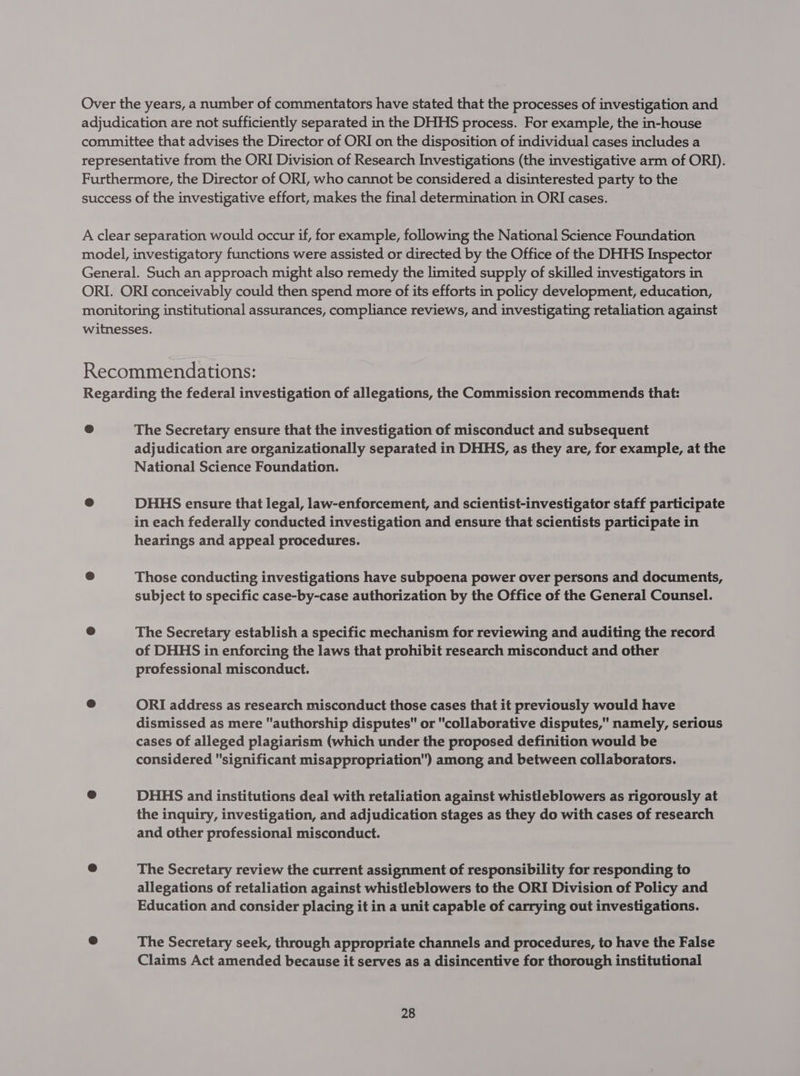 Over the years, a number of commentators have stated that the processes of investigation and adjudication are not sufficiently separated in the DHHS process. For example, the in-house committee that advises the Director of ORI on the disposition of individual cases includes a representative from the ORI Division of Research Investigations (the investigative arm of ORI). Furthermore, the Director of ORI, who cannot be considered a disinterested party to the success of the investigative effort, makes the final determination in ORI cases. A clear separation would occur if, for example, following the National Science Foundation model, investigatory functions were assisted or directed by the Office of the DHHS Inspector General. Such an approach might also remedy the limited supply of skilled investigators in ORI. ORI conceivably could then spend more of its efforts in policy development, education, monitoring institutional assurances, compliance reviews, and investigating retaliation against witnesses. Recommendations: Regarding the federal investigation of allegations, the Commission recommends that: @ The Secretary ensure that the investigation of misconduct and subsequent adjudication are organizationally separated in DHHS, as they are, for example, at the National Science Foundation. e DHHS ensure that legal, law-enforcement, and scientist-investigator staff participate in each federally conducted investigation and ensure that scientists participate in hearings and appeal procedures. @ Those conducting investigations have subpoena power over persons and documents, subject to specific case-by-case authorization by the Office of the General Counsel. e The Secretary establish a specific mechanism for reviewing and auditing the record of DHHS in enforcing the laws that prohibit research misconduct and other professional misconduct. e ORI address as research misconduct those cases that it previously would have dismissed as mere authorship disputes or collaborative disputes, namely, serious cases of alleged plagiarism (which under the proposed definition would be considered significant misappropriation) among and between collaborators. @ DHHS and institutions deal with retaliation against whistleblowers as rigorously at the inquiry, investigation, and adjudication stages as they do with cases of research and other professional misconduct. The Secretary review the current assignment of responsibility for responding to allegations of retaliation against whistleblowers to the ORI Division of Policy and Education and consider placing it in a unit capable of carrying out investigations. @ The Secretary seek, through appropriate channels and procedures, to have the False Claims Act amended because it serves as a disincentive for thorough institutional