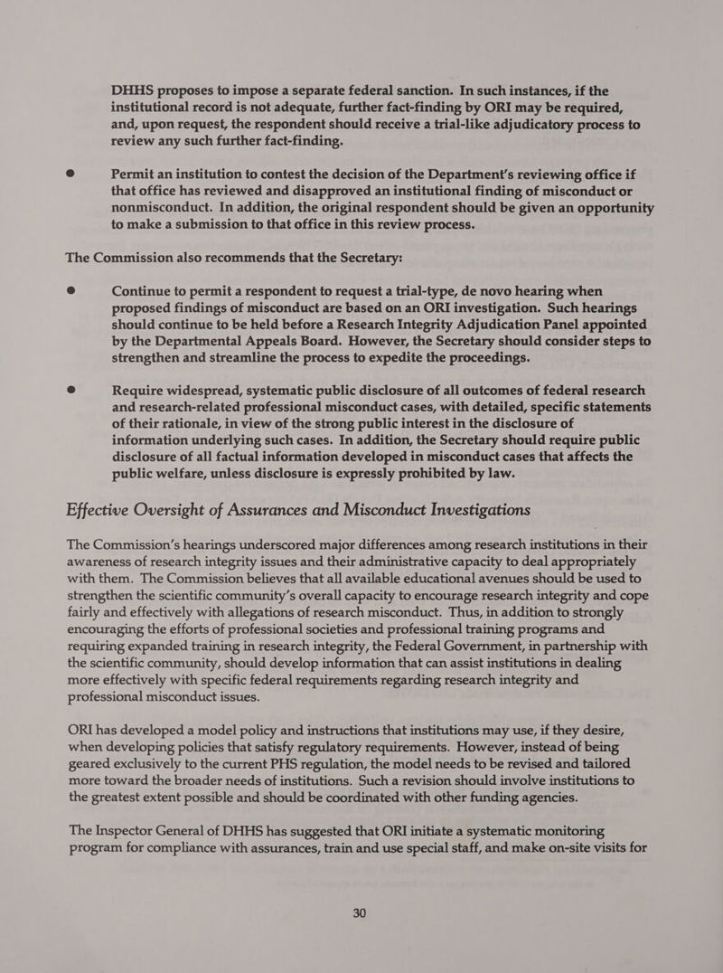 DHHS proposes to impose a separate federal sanction. In such instances, if the institutional record is not adequate, further fact-finding by ORI may be required, and, upon request, the respondent should receive a trial-like adjudicatory process to review any such further fact-finding. e Permit an institution to contest the decision of the Department's reviewing office if that office has reviewed and disapproved an institutional finding of misconduct or nonmisconduct. In addition, the original respondent should be given an opportunity to make a submission to that office in this review process. The Commission also recommends that the Secretary: Continue to permit a respondent to request a trial-type, de novo hearing when proposed findings of misconduct are based on an ORI investigation. Such hearings should continue to be held before a Research Integrity Adjudication Panel appointed by the Departmental Appeals Board. However, the Secretary should consider steps to strengthen and streamline the process to expedite the proceedings. e Require widespread, systematic public disclosure of all outcomes of federal research and research-related professional misconduct cases, with detailed, specific statements of their rationale, in view of the strong public interest in the disclosure of information underlying such cases. In addition, the Secretary should require public disclosure of all factual information developed in misconduct cases that affects the public welfare, unless disclosure is expressly prohibited by law. Effective Oversight of Assurances and Misconduct Investigations The Commission’s hearings underscored major differences among research institutions in their awareness of research integrity issues and their administrative capacity to deal appropriately with them. The Commission believes that all available educational avenues should be used to strengthen the scientific community’s overall capacity to encourage research integrity and cope fairly and effectively with allegations of research misconduct. Thus, in addition to strongly encouraging the efforts of professional societies and professional training programs and requiring expanded training in research integrity, the Federal Government, in partnership with the scientific community, should develop information that can assist institutions in dealing more effectively with specific federal requirements regarding research integrity and professional misconduct issues. ORI has developed a model policy and instructions that institutions may use, if they desire, when developing policies that satisfy regulatory requirements. However, instead of being geared exclusively to the current PHS regulation, the model needs to be revised and tailored more toward the broader needs of institutions. Such a revision should involve institutions to the greatest extent possible and should be coordinated with other funding agencies. The Inspector General of DHHS has suggested that ORI initiate a systematic monitoring program for compliance with assurances, train and use special staff, and make on-site visits for