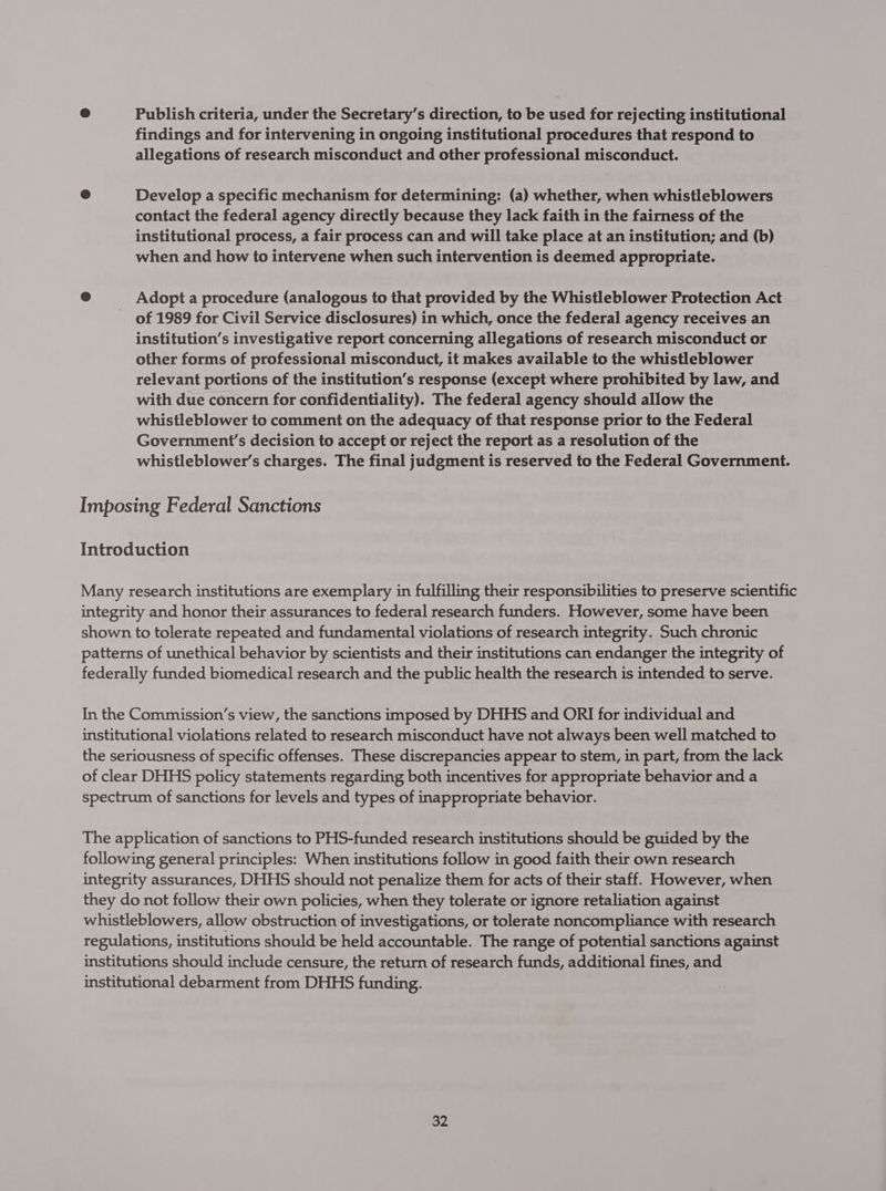@ Publish criteria, under the Secretary’s direction, to be used for rejecting institutional findings and for intervening in ongoing institutional procedures that respond to allegations of research misconduct and other professional misconduct. @ Develop a specific mechanism for determining: (a) whether, when whistleblowers contact the federal agency directly because they lack faith in the fairness of the institutional process, a fair process can and will take place at an institution; and (b) when and how to intervene when such intervention is deemed appropriate. @ Adopt a procedure (analogous to that provided by the Whistleblower Protection Act of 1989 for Civil Service disclosures) in which, once the federal agency receives an institution’s investigative report concerning allegations of research misconduct or other forms of professional misconduct, it makes available to the whistleblower relevant portions of the institution’s response (except where prohibited by law, and with due concern for confidentiality). The federal agency should allow the whistleblower to comment on the adequacy of that response prior to the Federal Government’s decision to accept or reject the report as a resolution of the whistleblower’s charges. The final judgment is reserved to the Federal Government. Imposing Federal Sanctions Introduction Many research institutions are exemplary in fulfilling their responsibilities to preserve scientific integrity and honor their assurances to federal research funders. However, some have been shown to tolerate repeated and fundamental violations of research integrity. Such chronic patterns of unethical behavior by scientists and their institutions can endanger the integrity of federally funded biomedical research and the public health the research is intended to serve. In the Commission’s view, the sanctions imposed by DHHS and ORI for individual and institutional violations related to research misconduct have not always been well matched to the seriousness of specific offenses. These discrepancies appear to stem, in part, from the lack of clear DHHS policy statements regarding both incentives for appropriate behavior and a spectrum of sanctions for levels and types of inappropriate behavior. The application of sanctions to PHS-funded research institutions should be guided by the following general principles: When institutions follow in good faith their own research integrity assurances, DHHS should not penalize them for acts of their staff. However, when they do not follow their own policies, when they tolerate or ignore retaliation against whistleblowers, allow obstruction of investigations, or tolerate noncompliance with research regulations, institutions should be held accountable. The range of potential sanctions against institutions should include censure, the return of research funds, additional fines, and institutional debarment from DHHS funding.