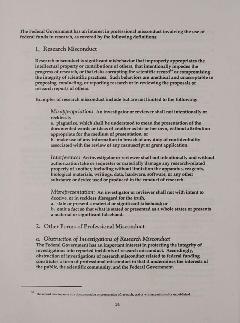The Federal Government has an interest in professional misconduct involving the use of federal funds in research, as covered by the following definitions: 1. Research Misconduct Research misconduct is significant misbehavior that improperly appropriates the intellectual property or contributions of others, that intentionally impedes the progress of research, or that risks corrupting the scientific record” or compromising the integrity of scientific practices. Such behaviors are unethical and unacceptable in proposing, conducting, or reporting research or in reviewing the proposals or research reports of others. Examples of research misconduct include but are not limited to the following: Misappropriation: An investigator or reviewer shall not intentionally or recklessly a. plagiarize, which shall be understood to mean the presentation of the documented words or ideas of another as his or her own, without attribution appropriate for the medium of presentation; or b. make use of any information in breach of any duty of confidentiality associated with the review of any manuscript or grant application. Interference: An investigator or reviewer shall not intentionally and without authorization take or sequester or materially damage any research-related property of another, including without limitation the apparatus, reagents, biological materials, writings, data, hardware, software, or any other substance or device used or produced in the conduct of research. Misrepresentation: An investigator or reviewer shall not with intent to deceive, or in reckless disregard for the truth, a. state or present a material or significant falsehood; or b. omit a fact so that what is stated or presented as a whole states or presents a material or significant falsehood. 2. Other Forms of Professional Misconduct a. Obstruction of Investigations of Research Misconduct The Federal Government has an important interest in protecting the integrity of investigations into reported incidents of research misconduct. Accordingly, obstruction of investigations of research misconduct related to federal funding constitutes a form of professional misconduct in that it undermines the interests of the public, the scientific community, and the Federal Government. 59 ; : The record encompasses any documentation or presentation of research, oral or written, published or unpublished.