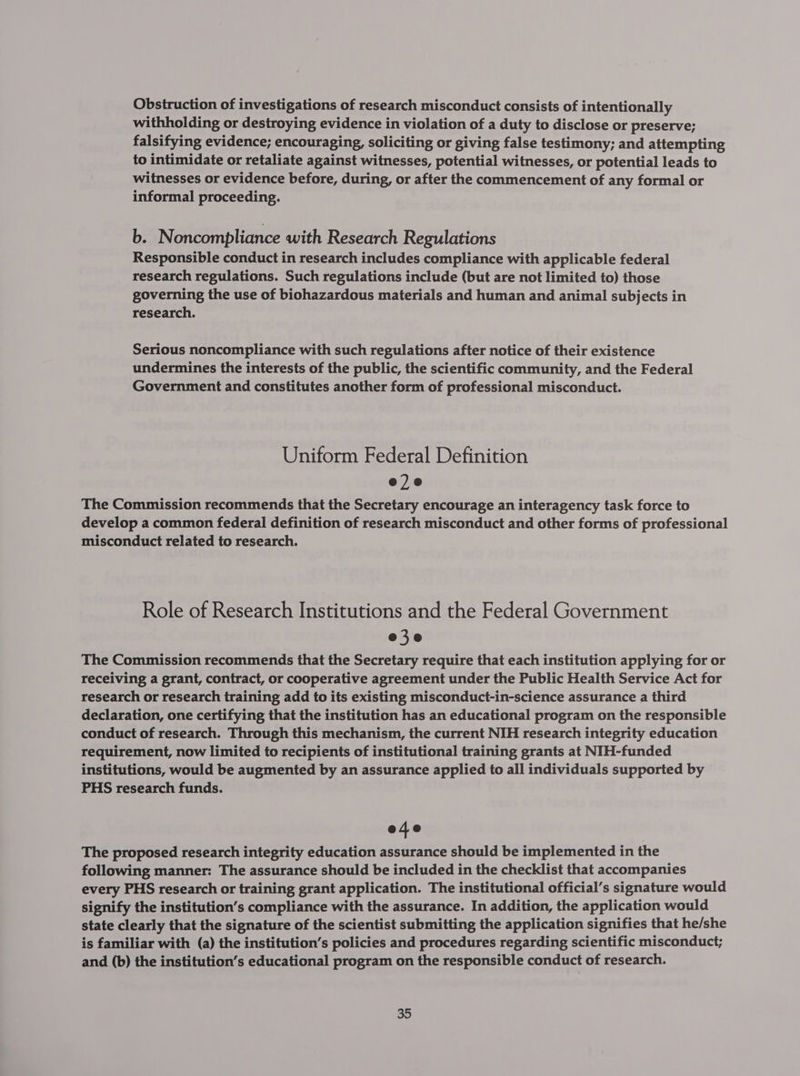 Obstruction of investigations of research misconduct consists of intentionally withholding or destroying evidence in violation of a duty to disclose or preserve; falsifying evidence; encouraging, soliciting or giving false testimony; and attempting to intimidate or retaliate against witnesses, potential witnesses, or potential leads to witnesses or evidence before, during, or after the commencement of any formal or informal proceeding. b. Noncompliance with Research Regulations Responsible conduct in research includes compliance with applicable federal research regulations. Such regulations include (but are not limited to) those governing the use of biohazardous materials and human and animal subjects in research. Serious noncompliance with such regulations after notice of their existence undermines the interests of the public, the scientific community, and the Federal Government and constitutes another form of professional misconduct. Uniform Federal Definition e2e The Commission recommends that the Secretary encourage an interagency task force to develop a common federal definition of research misconduct and other forms of professional misconduct related to research. Role of Research Institutions and the Federal Government e3e The Commission recommends that the Secretary require that each institution applying for or receiving a grant, contract, or cooperative agreement under the Public Health Service Act for research or research training add to its existing misconduct-in-science assurance a third declaration, one certifying that the institution has an educational program on the responsible conduct of research. Through this mechanism, the current NIH research integrity education requirement, now limited to recipients of institutional training grants at NIH-funded institutions, would be augmented by an assurance applied to all individuals supported by PHS research funds. e4e The proposed research integrity education assurance should be implemented in the following manner: The assurance should be included in the checklist that accompanies every PHS research or training grant application. The institutional official’s signature would signify the institution’s compliance with the assurance. In addition, the application would state clearly that the signature of the scientist submitting the application signifies that he/she is familiar with (a) the institution’s policies and procedures regarding scientific misconduct; and (b) the institution’s educational program on the responsible conduct of research.