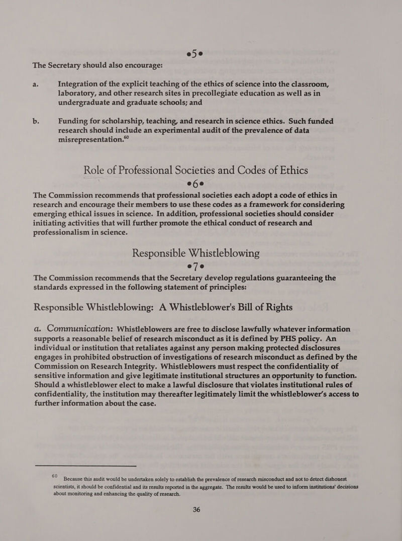 e5e The Secretary should also encourage: a. Integration of the explicit teaching of the ethics of science into the classroom, laboratory, and other research sites in precollegiate education as well as in undergraduate and graduate schools; and b. Funding for scholarship, teaching, and research in science ethics. Such funded research should include an experimental audit of the prevalence of data misrepresentation.” Role of Professional Societies and Codes of Ethics e6e The Commission recommends that professional societies each adopt a code of ethics in research and encourage their members to use these codes as a framework for considering emerging ethical issues in science. In addition, professional societies should consider initiating activities that will further promote the ethical conduct of research and professionalism in science. Responsible Whistleblowing eje The Commission recommends that the Secretary develop regulations guaranteeing the standards expressed in the following statement of principles: Responsible Whistleblowing: A Whistleblower's Bill of Rights a. Communication: Whistleblowers are free to disclose lawfully whatever information supports a reasonable belief of research misconduct as it is defined by PHS policy. An individual or institution that retaliates against any person making protected disclosures engages in prohibited obstruction of investigations of research misconduct as defined by the Commission on Research Integrity. Whistleblowers must respect the confidentiality of sensitive information and give legitimate institutional structures an opportunity to function. Should a whistleblower elect to make a lawful disclosure that violates institutional rules of confidentiality, the institution may thereafter legitimately limit the whistleblower’s access to further information about the case. 60 : : . Because this audit would be undertaken solely to establish the prevalence of research misconduct and not to detect dishonest scientists, it should be confidential and its results reported in the aggregate. The results would be used to inform institutions’ decisions about monitoring and enhancing the quality of research.