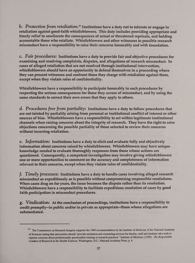 b. Protection from retaliation: “ Institutions have a duty not to tolerate or engage in retaliation against good-faith whistleblowers. This duty includes providing appropriate and timely relief to ameliorate the consequences of actual or threatened reprisals, and holding accountable those who retaliate. Whistleblowers and other witnesses to possible research misconduct have a responsibility to raise their concerns honorably and with foundation. c. Fair procedures: Institutions have a duty to provide fair and objective procedures for examining and resolving complaints, disputes, and allegations of research misconduct. In cases of alleged retaliation that are not resolved through institutional intervention, whistleblowers should have an opportunity to defend themselves in a proceeding where they can present witnesses and confront those they charge with retaliation against them, except when they violate rules of confidentiality. Whistleblowers have a responsibility to participate honorably in such procedures by respecting the serious consequences for those they accuse of misconduct, and by using the same standards to correct their own errors that they apply to others. d. Procedures free from partiality: Institutions have a duty to follow procedures that are not tainted by partiality arising from personal or institutional conflict of interest or other sources of bias. Whistleblowers have a responsibility to act within legitimate institutional channels when raising concerns about the integrity of research. They have the right to raise objections concerning the possible partiality of those selected to review their concerns without incurring retaliation. e. Information: Institutions have a duty to elicit and evaluate fully and objectively information about concerns raised by whistleblowers. Whistleblowers may have unique knowledge needed to evaluate thoroughly responses from those whose actions are questioned. Consequently, a competent investigation may involve giving whistleblowers one or more opportunities to comment on the accuracy and completeness of information relevant to their concerns, except when they violate rules of confidentiality. f. Timely processes: Institutions have a duty to handle cases involving alleged research misconduct as expeditiously as is possible without compromising responsible resolutions. When cases drag on for years, the issue becomes the dispute rather than its resolution. Whistleblowers have a responsibility to facilitate expeditious resolution of cases by good faith participation in misconduct procedures. g. Vindication: At the conclusion of proceedings, institutions have a responsibility to credit promptly—in public and/or in private as appropriate--those whose allegations are substantiated. 62 The Commission on Research Integrity supports the 1989 recommendation by the Institute of Medicine of the National Academy of Sciences stating that universities should provide mediation and counseling services for faculty, staff and students who wish to express concerns about professionally questionable training or research practices. Institute of Medicine (1989): The Responsible Conduct of Research in the Health Sciences, Washington, D.C.: National Academy Press, p. 4.