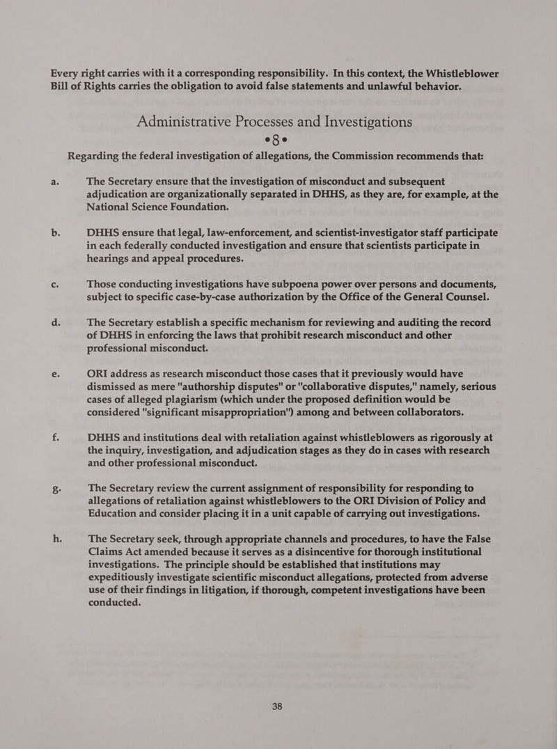 Every right carries with it a corresponding responsibility. In this context, the Whistleblower Bill of Rights carries the obligation to avoid false statements and unlawful behavior. Administrative Processes and Investigations eSe Regarding the federal investigation of allegations, the Commission recommends that: a. The Secretary ensure that the investigation of misconduct and subsequent adjudication are organizationally separated in DHHS, as they are, for example, at the National Science Foundation. b. DHHS ensure that legal, law-enforcement, and scientist-investigator staff participate in each federally conducted investigation and ensure that scientists participate in hearings and appeal procedures. Cc. Those conducting investigations have subpoena power over persons and documents, subject to specific case-by-case authorization by the Office of the General Counsel. d. The Secretary establish a specific mechanism for reviewing and auditing the record of DHHS in enforcing the laws that prohibit research misconduct and other professional misconduct. e. ORI address as research misconduct those cases that it previously would have dismissed as mere authorship disputes or collaborative disputes, namely, serious cases of alleged plagiarism (which under the proposed definition would be considered significant misappropriation) among and between collaborators. if DHHS and institutions deal with retaliation against whistleblowers as rigorously at the inquiry, investigation, and adjudication stages as they do in cases with research and other professional misconduct. g. The Secretary review the current assignment of responsibility for responding to allegations of retaliation against whistleblowers to the ORI Division of Policy and Education and consider placing it in a unit capable of carrying out investigations. h. The Secretary seek, through appropriate channels and procedures, to have the False Claims Act amended because it serves as a disincentive for thorough institutional investigations. The principle should be established that institutions may expeditiously investigate scientific misconduct allegations, protected from adverse use of their findings in litigation, if thorough, competent investigations have been conducted.