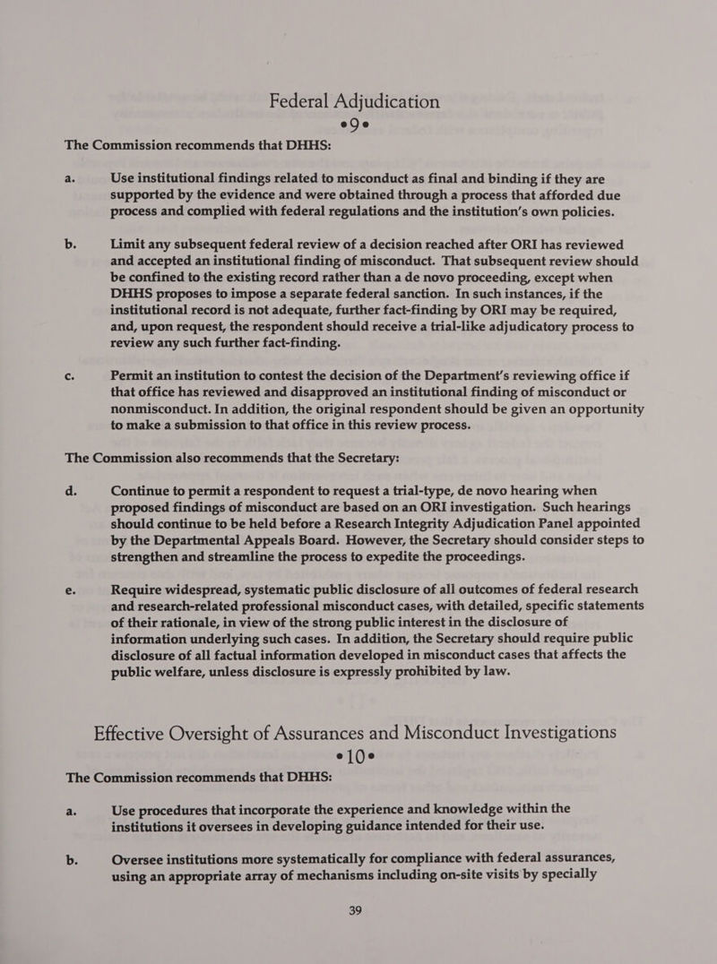 Federal Adjudication ede Use institutional findings related to misconduct as final and binding if they are supported by the evidence and were obtained through a process that afforded due process and complied with federal regulations and the institution’s own policies. Limit any subsequent federal review of a decision reached after ORI has reviewed and accepted an institutional finding of misconduct. That subsequent review should be confined to the existing record rather than a de novo proceeding, except when DHHS proposes to impose a separate federal sanction. In such instances, if the institutional record is not adequate, further fact-finding by ORI may be required, and, upon request, the respondent should receive a trial-like adjudicatory process to review any such further fact-finding. Permit an institution to contest the decision of the Department's reviewing office if that office has reviewed and disapproved an institutional finding of misconduct or nonmisconduct. In addition, the original respondent should be given an opportunity to make a submission to that office in this review process. Continue to permit a respondent to request a trial-type, de novo hearing when proposed findings of misconduct are based on an ORI investigation. Such hearings should continue to be held before a Research Integrity Adjudication Panel appointed by the Departmental Appeals Board. However, the Secretary should consider steps to strengthen and streamline the process to expedite the proceedings. Require widespread, systematic public disclosure of all outcomes of federal research and research-related professional misconduct cases, with detailed, specific statements of their rationale, in view of the strong public interest in the disclosure of information underlying such cases. In addition, the Secretary should require public disclosure of all factual information developed in misconduct cases that affects the public welfare, unless disclosure is expressly prohibited by law. el0e Use procedures that incorporate the experience and knowledge within the institutions it oversees in developing guidance intended for their use. Oversee institutions more systematically for compliance with federal assurances, using an appropriate array of mechanisms including on-site visits by specially