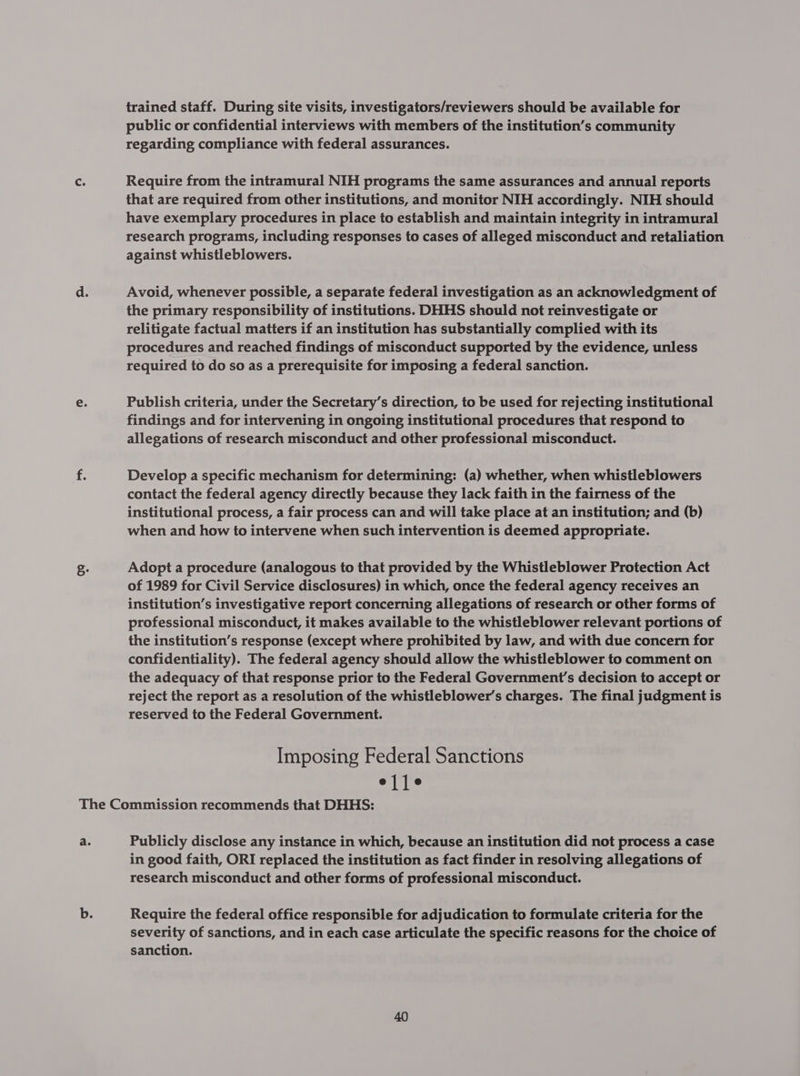 trained staff. During site visits, investigators/reviewers should be available for public or confidential interviews with members of the institution’s community regarding compliance with federal assurances. Require from the intramural NIH programs the same assurances and annual reports that are required from other institutions, and monitor NIH accordingly. NIH should have exemplary procedures in place to establish and maintain integrity in intramural research programs, including responses to cases of alleged misconduct and retaliation against whistleblowers. Avoid, whenever possible, a separate federal investigation as an acknowledgment of the primary responsibility of institutions. DHHS should not reinvestigate or relitigate factual matters if an institution has substantially complied with its procedures and reached findings of misconduct supported by the evidence, unless required to do so as a prerequisite for imposing a federal sanction. Publish criteria, under the Secretary’s direction, to be used for rejecting institutional findings and for intervening in ongoing institutional procedures that respond to allegations of research misconduct and other professional misconduct. Develop a specific mechanism for determining: (a) whether, when whistleblowers contact the federal agency directly because they lack faith in the fairness of the institutional process, a fair process can and will take place at an institution; and (b) when and how to intervene when such intervention is deemed appropriate. Adopt a procedure (analogous to that provided by the Whistleblower Protection Act of 1989 for Civil Service disclosures) in which, once the federal agency receives an institution’s investigative report concerning allegations of research or other forms of professional misconduct, it makes available to the whistleblower relevant portions of the institution’s response (except where prohibited by law, and with due concern for confidentiality). The federal agency should allow the whistleblower to comment on the adequacy of that response prior to the Federal Government's decision to accept or reject the report as a resolution of the whistleblower’s charges. The final judgment is reserved to the Federal Government. : Imposing Federal Sanctions ejje Publicly disclose any instance in which, because an institution did not process a case in good faith, ORI replaced the institution as fact finder in resolving allegations of research misconduct and other forms of professional misconduct. Require the federal office responsible for adjudication to formulate criteria for the severity of sanctions, and in each case articulate the specific reasons for the choice of sanction.