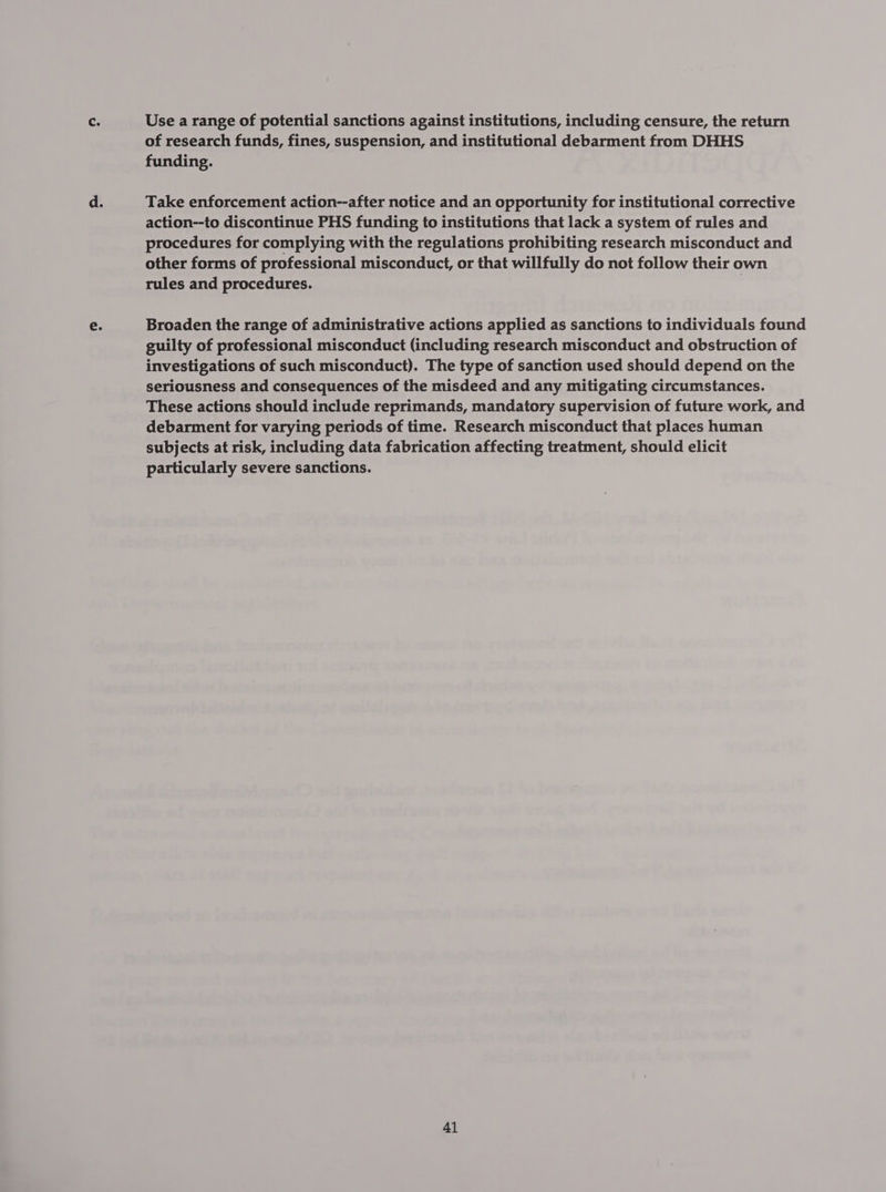 Use a range of potential sanctions against institutions, including censure, the return of research funds, fines, suspension, and institutional debarment from DHHS funding. Take enforcement action--after notice and an opportunity for institutional corrective action--to discontinue PHS funding to institutions that lack a system of rules and procedures for complying with the regulations prohibiting research misconduct and other forms of professional misconduct, or that willfully do not follow their own rules and procedures. | Broaden the range of administrative actions applied as sanctions to individuals found guilty of professional misconduct (including research misconduct and obstruction of investigations of such misconduct). The type of sanction used should depend on the seriousness and consequences of the misdeed and any mitigating circumstances. These actions should include reprimands, mandatory supervision of future work, and debarment for varying periods of time. Research misconduct that places human subjects at risk, including data fabrication affecting treatment, should elicit particularly severe sanctions.