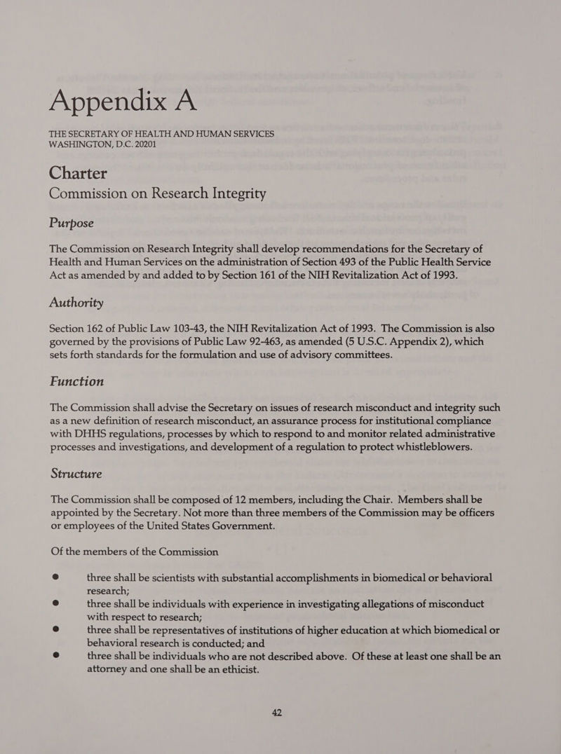 THE SECRETARY OF HEALTH AND HUMAN SERVICES WASHINGTON, D.C. 20201 Charter Commission on Research Integrity Purpose The Commission on Research Integrity shall develop recommendations for the Secretary of Health and Human Services on the administration of Section 493 of the Public Health Service Act as amended by and added to by Section 161 of the NIH Revitalization Act of 1993. Authority Section 162 of Public Law 103-43, the NIH Revitalization Act of 1993. The Commission is also governed by the provisions of Public Law 92-463, as amended (5 U.S.C. Appendix 2), which sets forth standards for the formulation and use of advisory committees. Function The Commission shall advise the Secretary on issues of research misconduct and integrity such as a new definition of research misconduct, an assurance process for institutional compliance with DHHS regulations, processes by which to respond to and monitor related administrative processes and investigations, and development of a regulation to protect whistleblowers. Structure The Commission shall be composed of 12 members, including the Chair. Members shall be appointed by the Secretary. Not more than three members of the Commission may be officers or employees of the United States Government. Of the members of the Commission ® three shall be scientists with substantial accomplishments in biomedical or behavioral research; &amp; three shall be individuals with experience in investigating allegations of misconduct with respect to research; a three shall be representatives of institutions of higher education at which biomedical or behavioral research is conducted; and e three shall be individuals who are not described above. Of these at least one shall be an attorney and one shall be an ethicist.