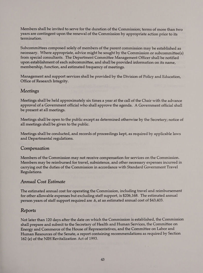 Members shall be invited to serve for the duration of the Commission; terms of more than two years are contingent upon the renewal of the Commission by appropriate action prior to its termination. Subcommittees composed solely of members of the parent commission may be established as necessary. Where appropriate, advice might be sought by the Commission or subcommittee(s) from special consultants. The Department Committee Management Officer shall be notified upon establishment of each subcommittee, and shall be provided information on its name, membership, function, and estimated frequency of meetings. Management and support services shall be provided by the Division of Policy and Education, Office of Research Integrity. Meetings Meetings shall be held approximately six times a year at the call of the Chair with the advance approval of a Government official who shall approve the agenda. A Government official shall be present at all meetings. Meetings shall be open to the public except as determined otherwise by the Secretary; notice of all meetings shall be given to the public. Meetings shall be conducted, and records of proceedings kept, as required by applicable laws and Departmental regulations. Compensation Members of the Commission may not receive compensation for services on the Commission. Members may be reimbursed for travel, subsistence, and other necessary expenses incurred in carrying out the duties of the Commission in accordance with Standard Government Travel Regulations. Annual Cost Estimate The estimated annual cost for operating the Commission, including travel and reimbursement for other allowable expenses but excluding staff support, is $206,168. The estimated annual person years of staff support required are .6, at an estimated annual cost of $43,403. Reports Not later than 120 days after the date on which the Commission is established, the Commission shall prepare and submit to the Secretary of Health and Human Services, the Committee on Energy and Commerce of the House of Representatives, and the Committee on Labor and Human Resources of the Senate, a report containing recommendations as required by Section 162 (e) of the NIH Revitalization Act of 1993.