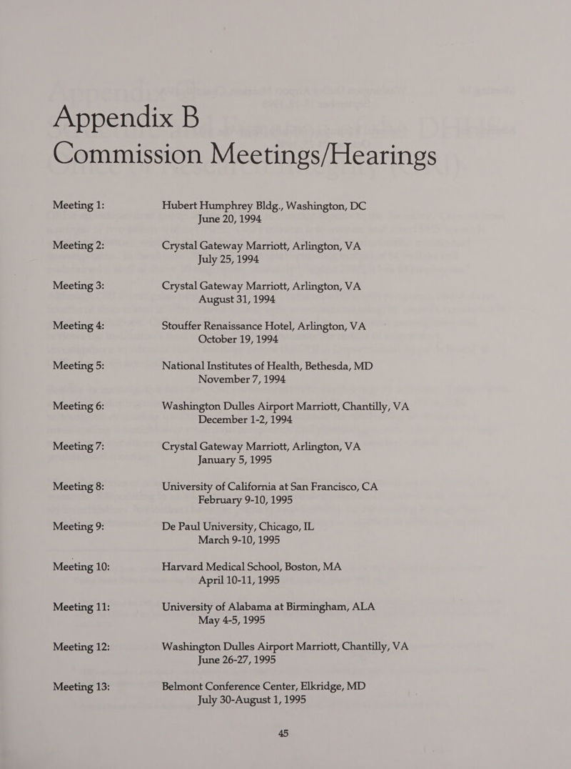 Meeting 1: Meeting 2: Meeting 3: Meeting 4: Meeting 5: Meeting 6: Meeting 7: Meeting 8: Meeting 9: Hubert Humphrey Bldg., Washington, DC June 20, 1994 Crystal Gateway Marriott, Arlington, VA July 25, 1994 Crystal Gateway Marriott, Arlington, VA August 31, 1994 Stouffer Renaissance Hotel, Arlington, VA October 19, 1994. National Institutes of Health, Bethesda, MD November 7, 1994 Washington Dulles Airport Marriott, Chantilly, VA December 1-2, 1994 Crystal Gateway Marriott, Arlington, VA January 5, 1995 University of California at San Francisco, CA February 9-10, 1995 De Paul University, Chicago, IL March 9-10, 1995 Harvard Medical School, Boston, MA April 10-11, 1995 University of Alabama at Birmingham, ALA May 4-5, 1995 Washington Dulles Airport Marriott, Chantilly, VA June 26-27, 1995 Belmont Conference Center, Elkridge, MD July 30-August 1, 1995