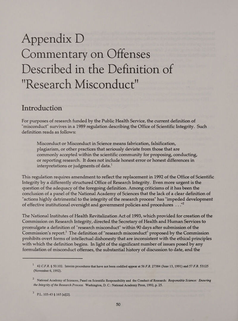 Commentary on Offenses Described in the Definition of Research Misconduct Introduction For purposes of research funded by the Public Health Service, the current definition of misconduct survives in a 1989 regulation describing the Office of Scientific Integrity. Such definition reads as follows: Misconduct or Misconduct in Science means fabrication, falsification, plagiarism, or other practices that seriously deviate from those that are commonly accepted within the scientific community for proposing, conducting, or reporting research. It does not include honest error or honest differences in interpretations or judgments of data.’ This regulation requires amendment to reflect the replacement in 1992 of the Office of Scientific Integrity by a differently structured Office of Research Integrity. Even more urgent is the question of the adequacy of the foregoing definition. Among criticisms of it has been the conclusion of a panel of the National Academy of Sciences that the lack of a clear definition of actions highly detrimental to the integrity of the research process has impeded development of effective institutional oversight and government policies and procedures .. na The National Institutes of Health Revitalization Act of 1993, which provided for creation of the Commission on Research Integrity, directed the Secretary of Health and Human Services to promulgate a definition of research misconduct within 90 days after submission of the Commission’s report.’ The definition of research misconduct proposed by the Commission prohibits overt forms of intellectual dishonesty that are inconsistent with the ethical principles with which the definition begins. In light of the significant number of issues posed by any formulation of misconduct offenses, the substantial history of discussion to date, and the * 42CRR. § 50.102. Interim procedures that have not been codified appear at 56 F.R. 27384 (June 13, 1991) and 57 F.R. 53125 (November 6, 1992). 4 National Academy of Sciences, Panel on Scientific Responsibility and the Conduct of Research: Responsible Science: Ensuring the Integrity of the Research Process. Washington, D. C.: National Academy Press, 1992, p. 25. > PL. 103-43 § 165 [a][2].