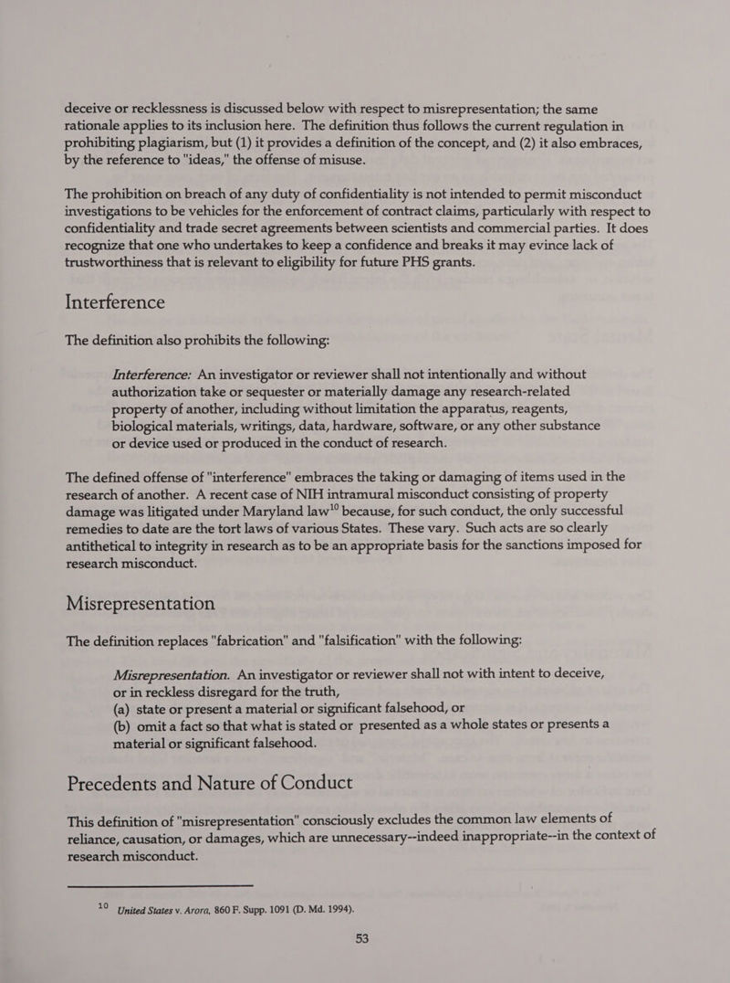 deceive or recklessness is discussed below with respect to misrepresentation; the same rationale applies to its inclusion here. The definition thus follows the current regulation in prohibiting plagiarism, but (1) it provides a definition of the concept, and (2) it also embraces, by the reference to ideas, the offense of misuse. The prohibition on breach of any duty of confidentiality is not intended to permit misconduct investigations to be vehicles for the enforcement of contract claims, particularly with respect to confidentiality and trade secret agreements between scientists and commercial parties. It does recognize that one who undertakes to keep a confidence and breaks it may evince lack of trustworthiness that is relevant to eligibility for future PHS grants. Interference The definition also prohibits the following: Interference: An investigator or reviewer shall not intentionally and without authorization take or sequester or materially damage any research-related property of another, including without limitation the apparatus, reagents, biological materials, writings, data, hardware, software, or any other substance or device used or produced in the conduct of research. The defined offense of interference embraces the taking or damaging of items used in the research of another. A recent case of NIH intramural misconduct consisting of property damage was litigated under Maryland law”” because, for such conduct, the only successful remedies to date are the tort laws of various States. These vary. Such acts are so clearly antithetical to integrity in research as to be an appropriate basis for the sanctions imposed for research misconduct. Misrepresentation The definition replaces fabrication and falsification with the following: Misrepresentation. An investigator or reviewer shall not with intent to deceive, or in reckless disregard for the truth, (a) state or present a material or significant falsehood, or (b) omit a fact so that what is stated or presented as a whole states or presents a material or significant falsehood. Precedents and Nature of Conduct This definition of misrepresentation consciously excludes the common law elements of reliance, causation, or damages, which are unnecessary--indeed inappropriate--in the context of research misconduct. 10 United States v. Arora, 860 F. Supp. 1091 (D. Md. 1994).