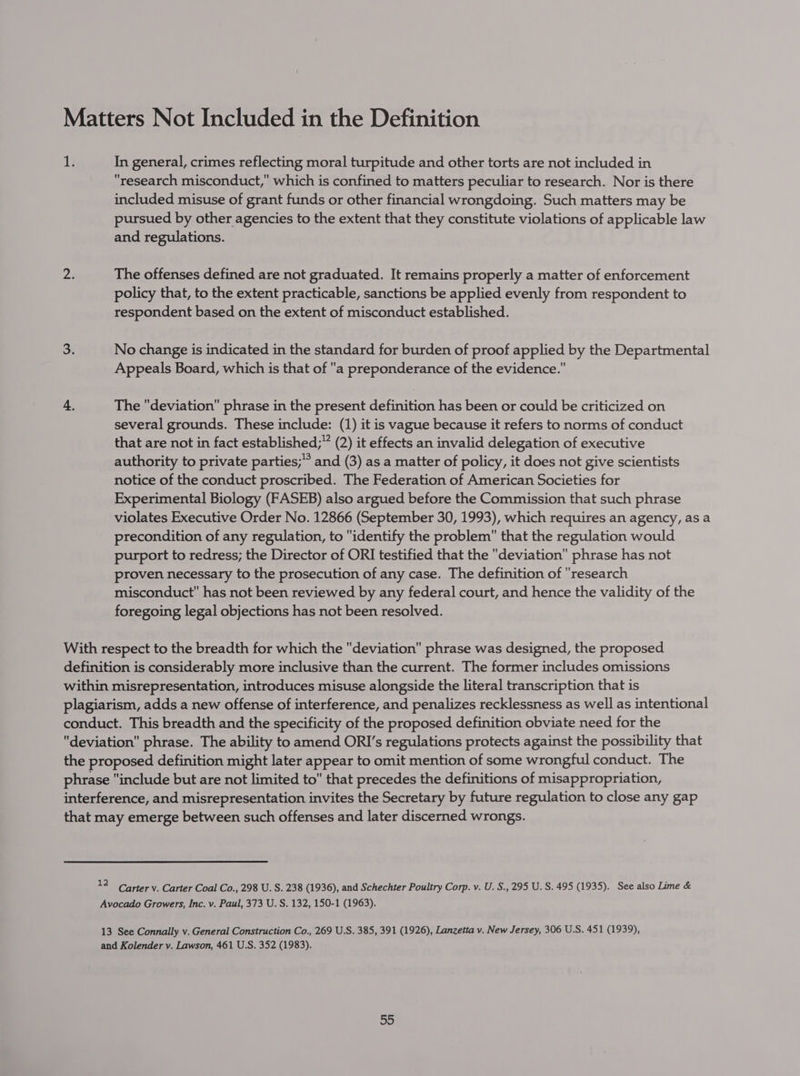 Matters Not Included in the Definition 1} In general, crimes reflecting moral turpitude and other torts are not included in research misconduct, which is confined to matters peculiar to research. Nor is there included misuse of grant funds or other financial wrongdoing. Such matters may be pursued by other agencies to the extent that they constitute violations of applicable law and regulations. 24 The offenses defined are not graduated. It remains properly a matter of enforcement policy that, to the extent practicable, sanctions be applied evenly from respondent to respondent based on the extent of misconduct established. 3. No change is indicated in the standard for burden of proof applied by the Departmental Appeals Board, which is that of a preponderance of the evidence. 4. The deviation phrase in the present definition has been or could be criticized on several grounds. These include: (1) it is vague because it refers to norms of conduct that are not in fact established;” (2) it effects an invalid delegation of executive authority to private parties; and (3) as a matter of policy, it does not give scientists notice of the conduct proscribed. The Federation of American Societies for Experimental Biology (FASEB) also argued before the Commission that such phrase violates Executive Order No. 12866 (September 30, 1993), which requires an agency, as a precondition of any regulation, to identify the problem that the regulation would purport to redress; the Director of ORI testified that the deviation phrase has not proven necessary to the prosecution of any case. The definition of research misconduct has not been reviewed by any federal court, and hence the validity of the foregoing legal objections has not been resolved. With respect to the breadth for which the deviation phrase was designed, the proposed definition is considerably more inclusive than the current. The former includes omissions within misrepresentation, introduces misuse alongside the literal transcription that is plagiarism, adds a new offense of interference, and penalizes recklessness as well as intentional conduct. This breadth and the specificity of the proposed definition obviate need for the deviation phrase. The ability to amend ORI’s regulations protects against the possibility that the proposed definition might later appear to omit mention of some wrongful conduct. The phrase include but are not limited to that precedes the definitions of misappropriation, interference, and misrepresentation invites the Secretary by future regulation to close any gap that may emerge between such offenses and later discerned wrongs. A Carter v. Carter Coal Co., 298 U. S. 238 (1936), and Schechter Poultry Corp. v. U. S.,295 U.S. 495 (1935). See also Lime &amp; Avocado Growers, Inc. v. Paul, 373 U. S. 132, 150-1 (1963). 13 See Connally v. General Construction Co., 269 U.S. 385, 391 (1926), Lanzetta v. New Jersey, 306 U.S. 451 (1939), and Kolender v. Lawson, 461 U.S. 352 (1983). 53