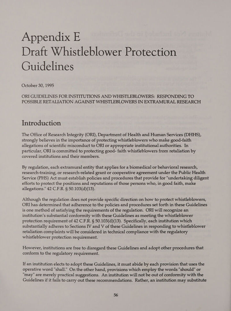 Draft Whistleblower Protection Guidelines October 30, 1995 ORI GUIDELINES FOR INSTITUTIONS AND WHISTLEBLOWERS: RESPONDING TO POSSIBLE RETALIATION AGAINST WHISTLEBLOWERS IN EXTRAMURAL RESEARCH Introduction The Office of Research Integrity (ORI), Department of Health and Human Services (DHHS), strongly believes in the importance of protecting whistleblowers who make good-faith allegations of scientific misconduct to ORI or appropriate institutional authorities. In particular, ORI is committed to protecting good- faith whistleblowers from retaliation by covered institutions and their members. By regulation, each extramural entity that applies for a biomedical or behavioral research, research-training, or research-related grant or cooperative agreement under the Public Health Service (PHS) Act must establish policies and procedures that provide for undertaking diligent efforts to protect the positions and reputations of those persons who, in good faith, make allegations. 42 C.F.R. § 50.103(d)(13). Although the regulation does not provide specific direction on how to protect whistleblowers, ORI has determined that adherence to the policies and procedures set forth in these Guidelines is one method of satisfying the requirements of the regulation. ORI will recognize an institution’s substantial conformity with these Guidelines as meeting the whistleblower protection requirement of 42 C.F.R. § 50.103(d)(13). Specifically, each institution which substantially adheres to Sections IV and V of these Guidelines in responding to whistleblower retaliation complaints will be considered in technical compliance with the regulatory whistleblower protection requirement. However, institutions are free to disregard these Guidelines and adopt other procedures that conform to the regulatory requirement. If an institution elects to adopt these Guidelines, it must abide by each provision that uses the operative word shall. On the other hand, provisions which employ the words should or may are merely practical suggestions. An institution will not be out of conformity with the Guidelines if it fails to carry out these recommendations. Rather, an institution may substitute