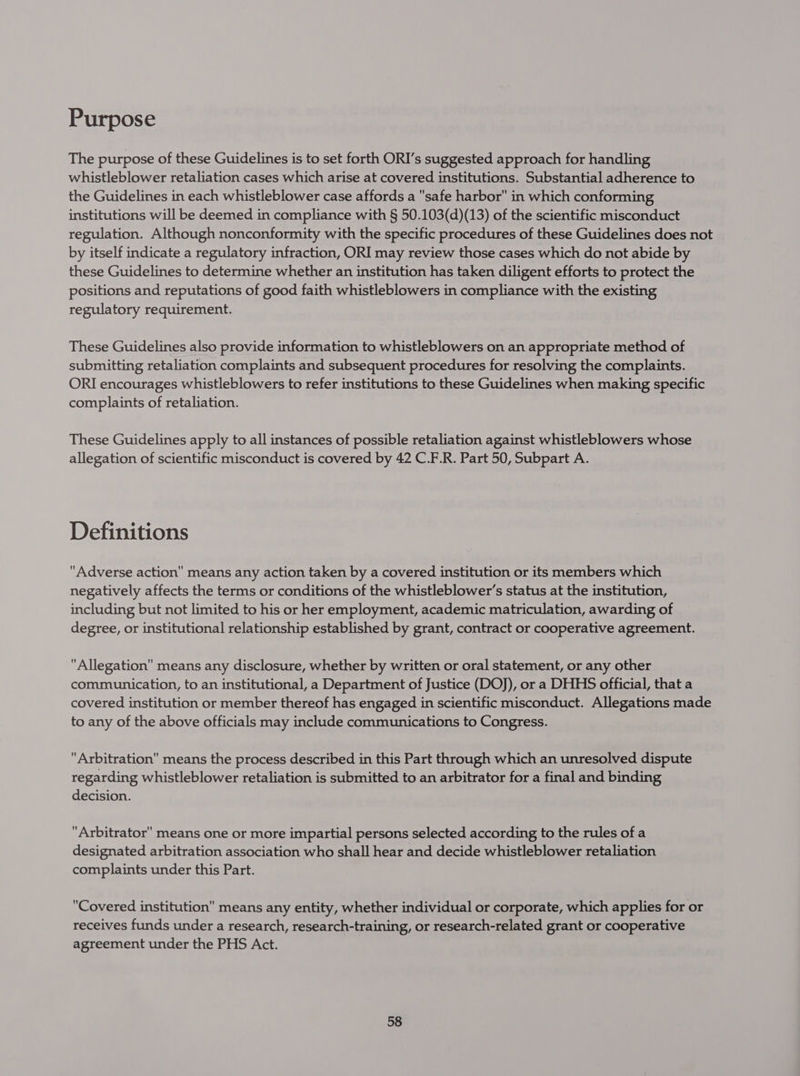Purpose The purpose of these Guidelines is to set forth ORI’s suggested approach for handling whistleblower retaliation cases which arise at covered institutions. Substantial adherence to the Guidelines in each whistleblower case affords a safe harbor in which conforming institutions will be deemed in compliance with § 50.103(d)(13) of the scientific misconduct regulation. Although nonconformity with the specific procedures of these Guidelines does not by itself indicate a regulatory infraction, ORI may review those cases which do not abide by these Guidelines to determine whether an institution has taken diligent efforts to protect the positions and reputations of good faith whistleblowers in compliance with the existing regulatory requirement. These Guidelines also provide information to whistleblowers on an appropriate method of submitting retaliation complaints and subsequent procedures for resolving the complaints. ORI encourages whistleblowers to refer institutions to these Guidelines when making specific complaints of retaliation. These Guidelines apply to all instances of possible retaliation against whistleblowers whose allegation of scientific misconduct is covered by 42 C.F.R. Part 50, Subpart A. Definitions Adverse action means any action taken by a covered institution or its members which negatively affects the terms or conditions of the whistleblower’s status at the institution, including but not limited to his or her employment, academic matriculation, awarding of degree, or institutional relationship established by grant, contract or cooperative agreement. Allegation means any disclosure, whether by written or oral statement, or any other communication, to an institutional, a Department of Justice (DOJ), or a DHHS official, that a covered institution or member thereof has engaged in scientific misconduct. Allegations made to any of the above officials may include communications to Congress. Arbitration means the process described in this Part through which an unresolved dispute regarding whistleblower retaliation is submitted to an arbitrator for a final and binding decision. Arbitrator means one or more impartial persons selected according to the rules of a designated arbitration association who shall hear and decide whistleblower retaliation complaints under this Part. Covered institution” means any entity, whether individual or corporate, which applies for or receives funds under a research, research-training, or research-related grant or cooperative agreement under the PHS Act.
