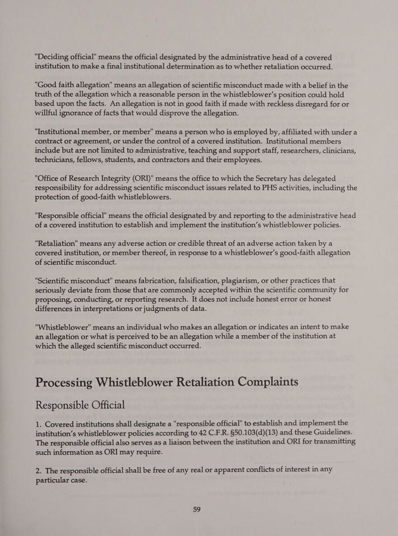 Deciding official means the official designated by the administrative head of a covered institution to make a final institutional determination as to whether retaliation occurred. Good faith allegation means an allegation of scientific misconduct made with a belief in the truth of the allegation which a reasonable person in the whistleblower’s position could hold based upon the facts. An allegation is not in good faith if made with reckless disregard for or willful ignorance of facts that would disprove the allegation. Institutional member, or member means a person who is employed by, affiliated with under a contract or agreement, or under the control of a covered institution. Institutional members include but are not limited to administrative, teaching and support staff, researchers, clinicians, technicians, fellows, students, and contractors and their employees. Office of Research Integrity (ORI) means the office to which the Secretary has deiegated responsibility for addressing scientific misconduct issues related to PHS activities, including the protection of good-faith whistleblowers. Responsible official means the official designated by and reporting to the administrative head of a covered institution to establish and implement the institution’s whistleblower policies. Retaliation means any adverse action or credible threat of an adverse action taken by a covered institution, or member thereof, in response to a whistleblower’s good-faith allegation of scientific misconduct. Scientific misconduct means fabrication, falsification, plagiarism, or other practices that seriously deviate from those that are commonly accepted within the scientific community for proposing, conducting, or reporting research. It does not include honest error or honest differences in interpretations or judgments of data. Whistleblower means an individual who makes an allegation or indicates an intent to make an allegation or what is perceived to be an allegation while a member of the institution at which the alleged scientific misconduct occurred. Processing Whistleblower Retaliation Complaints Responsible Official 1. Covered institutions shall designate a responsible official to establish and implement the institution’s whistleblower policies according to 42 C.F.R. §50.103(d)(13) and these Guidelines. The responsible official also serves as a liaison between the institution and ORI for transmitting such information as ORI may require. 2. The responsible official shall be free of any real or apparent conflicts of interest in any particular case.