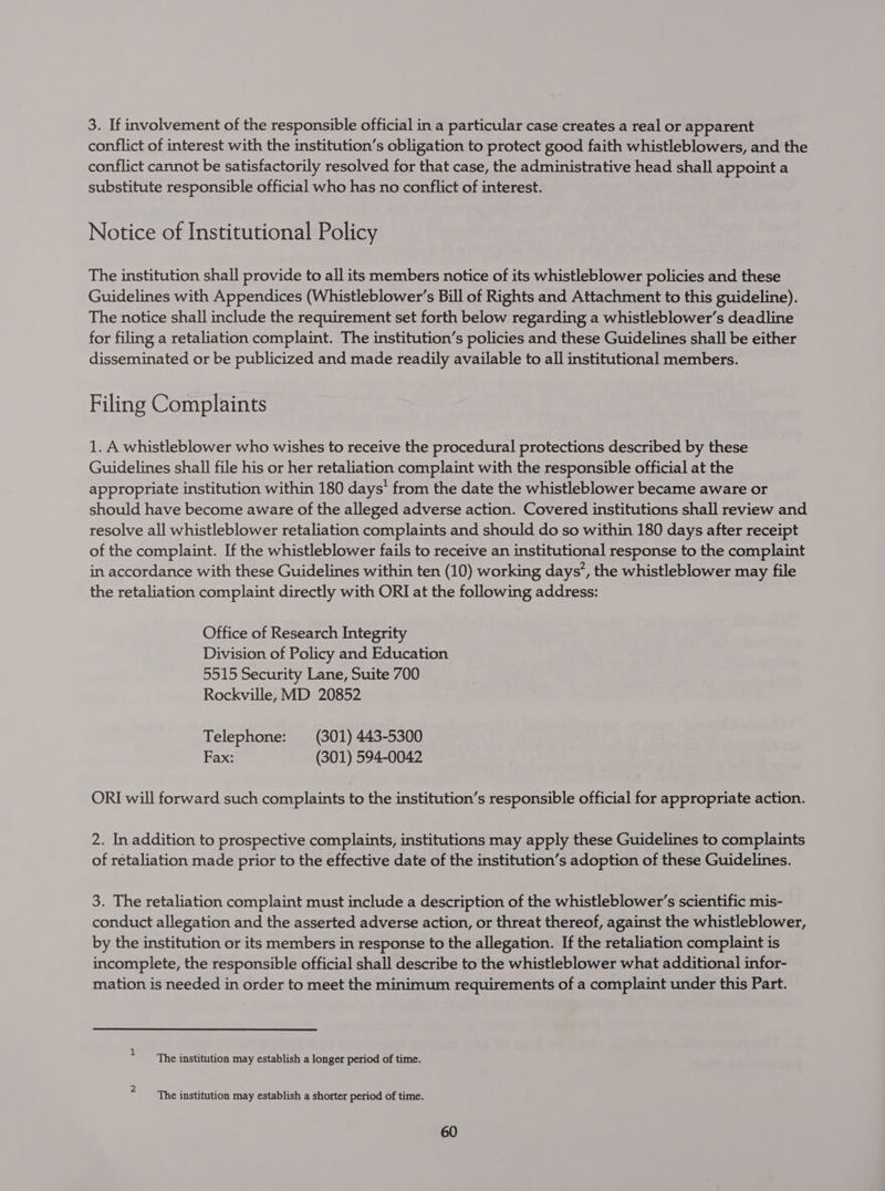 3. If involvement of the responsible official in a particular case creates a real or apparent conflict of interest with the institution’s obligation to protect good faith whistleblowers, and the conflict cannot be satisfactorily resolved for that case, the administrative head shall appoint a substitute responsible official who has no conflict of interest. Notice of Institutional Policy The institution shall provide to all its members notice of its whistleblower policies and these Guidelines with Appendices (Whistleblower’s Bill of Rights and Attachment to this guideline). The notice shall include the requirement set forth below regarding a whistleblower’s deadline for filing a retaliation complaint. The institution’s policies and these Guidelines shall be either disseminated or be publicized and made readily available to all institutional members. Filing Complaints 1. A whistleblower who wishes to receive the procedural protections described by these Guidelines shall file his or her retaliation complaint with the responsible official at the appropriate institution within 180 days’ from the date the whistleblower became aware or should have become aware of the alleged adverse action. Covered institutions shall review and resolve all whistleblower retaliation complaints and should do so within 180 days after receipt of the complaint. If the whistleblower fails to receive an institutional response to the complaint in accordance with these Guidelines within ten (10) working days’, the whistleblower may file the retaliation complaint directly with ORI at the following address: Office of Research Integrity Division of Policy and Education 5515 Security Lane, Suite 700 Rockville, MD 20852 Telephone: (301) 443-5300 Fax: (301) 594-0042 ORI will forward such complaints to the institution’s responsible official for appropriate action. 2. In addition to prospective complaints, institutions may apply these Guidelines to complaints of retaliation made prior to the effective date of the institution’s adoption of these Guidelines. 3. The retaliation complaint must include a description of the whistleblower’s scientific mis- conduct allegation and the asserted adverse action, or threat thereof, against the whistleblower, by the institution or its members in response to the allegation. If the retaliation complaint is incomplete, the responsible official shall describe to the whistleblower what additional infor- mation is needed in order to meet the minimum requirements of a complaint under this Part. + ‘The institution may establish a longer period of time. 2 a ee, 5 4 3 The institution may establish a shorter period of time.