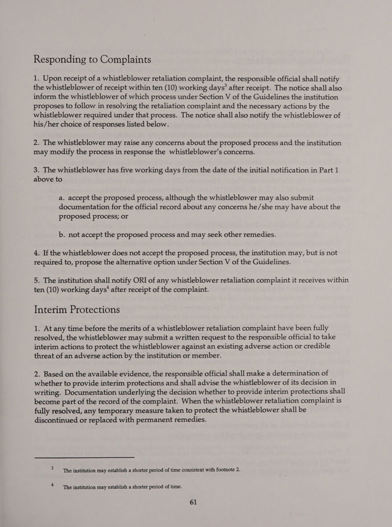 1. Upon receipt of a whistleblower retaliation complaint, the responsible official shall notify the whistleblower of receipt within ten (10) working days’ after receipt. The notice shall also inform the whistleblower of which process under Section V of the Guidelines the institution proposes to follow in resolving the retaliation complaint and the necessary actions by the whistleblower required under that process. The notice shall also notify the whistleblower of his/her choice of responses listed below. 2. The whistleblower may raise any concerns about the proposed process and the institution may modify the process in response the whistleblower’s concerns. 3. The whistleblower has five working days from the date of the initial notification in Part 1 above to a. accept the proposed process, although the whistleblower may also submit documentation for the official record about any concerns he/she may have about the proposed process; or b. not accept the proposed process and may seek other remedies. 4. If the whistleblower does not accept the proposed process, the institution may, but is not required to, propose the alternative option under Section V of the Guidelines. 5. The institution shall notify ORI of any whistleblower retaliation complaint it receives within ten (10) working days’ after receipt of the complaint. Interim Protections 1. At any time before the merits of a whistleblower retaliation complaint have been fully resolved, the whistleblower may submit a written request to the responsible official to take interim actions to protect the whistleblower against an existing adverse action or credible threat of an adverse action by the institution or member. 2. Based on the available evidence, the responsible official shall make a determination of whether to provide interim protections and shall advise the whistleblower of its decision in writing. Documentation underlying the decision whether to provide interim protections shall become part of the record of the complaint. When the whistleblower retaliation complaint is fully resolved, any temporary measure taken to protect the whistleblower shall be discontinued or replaced with permanent remedies. > ‘The institution may establish a shorter period of time consistent with footnote 2. 4 The institution may establish a shorter period of time.