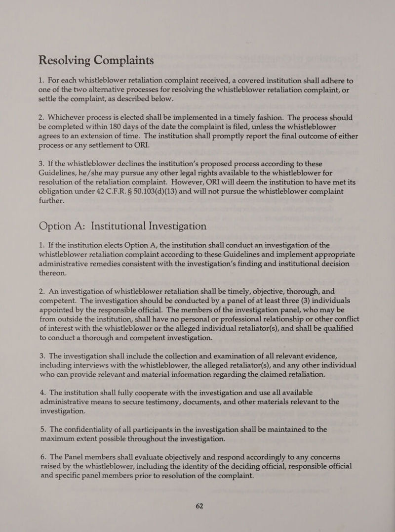 1. For each whistleblower retaliation complaint received, a covered institution shall adhere to one of the two alternative processes for resolving the whistleblower retaliation complaint, or settle the complaint, as described below. 2. Whichever process is elected shall be implemented in a timely fashion. The process should be completed within 180 days of the date the complaint is filed, unless the whistleblower agrees to an extension of time. The institution shall promptly report the final outcome of either process or any settlement to ORI. 3. If the whistleblower declines the institution’s proposed process according to these Guidelines, he/she may pursue any other legal rights available to the whistleblower for resolution of the retaliation complaint. However, ORI will deem the institution to have met its obligation under 42 C.F.R. § 50.103(d)(13) and will not pursue the whistleblower complaint further. Option A: Institutional Investigation 1. If the institution elects Option A, the institution shall conduct an investigation of the whistleblower retaliation complaint according to these Guidelines and implement appropriate administrative remedies consistent with the investigation’s finding and institutional decision thereon. 2. An investigation of whistleblower retaliation shall be timely, objective, thorough, and competent. The investigation should be conducted by a panel of at least three (3) individuals appointed by the responsible official. The members of the investigation panel, who may be from outside the institution, shall have no personal or professional relationship or other conflict of interest with the whistleblower or the alleged individual retaliator(s), and shall be qualified to conduct a thorough and competent investigation. 3. The investigation shall include the collection and examination of all relevant evidence, including interviews with the whistleblower, the alleged retaliator(s), and any other individual who can provide relevant and material information regarding the claimed retaliation. 4. The institution shall fully cooperate with the investigation and use all available administrative means to secure testimony, documents, and other materials relevant to the investigation. 5. The confidentiality of all participants in the investigation shall be maintained to the maximum extent possible throughout the investigation. 6. The Panel members shall evaluate objectively and respond accordingly to any concerns raised by the whistleblower, including the identity of the deciding official, responsible official and specific panel members prior to resolution of the complaint.