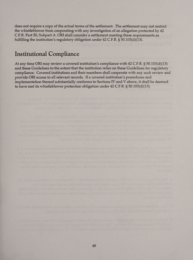 does not require a copy of the actual terms of the settlement. The settlement may not restrict the whistleblower from cooperating with any investigation of an allegation protected by 42 C.F.R. Part 50, Subpart A. ORI shall consider a settlement meeting these requirements as fulfilling the institution’s regulatory obligation under 42 C.F.R. § 50.103(d)(13). Institutional Compliance At any time ORI may review a covered institution’s compliance with 42 C.F.R. § 50.103(d)(13) and these Guidelines to the extent that the institution relies on these Guidelines for regulatory compliance. Covered institutions and their members shall cooperate with any such review and provide ORI access to all relevant records. If a covered institution’s procedures and implementation thereof substantially conforms to Sections IV and V above, it shall be deemed to have met its whistleblower protection obligation under 42 C.F.R. § 50.103(d)(13).