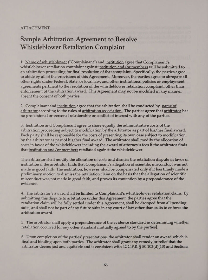 ATTACHMENT Sample Arbitration Agreement to Resolve Whistleblower Retaliation Complaint 1. Name of whistleblower (Complainant) and institution agree that Complainant’s whistleblower retaliation complaint against institution and/or members will be submitted to an arbitration proceeding for final resolution of that complaint. Specifically, the parties agree to abide by all of the provisions of this Agreement. Moreover, the parties agree to abrogate all other rights under Federal, State, or local law, and other institutional policies or employment agreements pertinent to the resolution of the whistleblower retaliation complaint, other than enforcement of the arbitration award. This Agreement may not be modified in any manner absent the consent of both parties. 2. Complainant and institution agree that the arbitration shall be conducted by name of arbitrator according to the rules of arbitration association. The parties agree that arbitrator has no professional or personal relationship or conflict of interest with any of the parties. 3. Institution and Complainant agree to share equally the administrative costs of the arbitration proceeding subject to modification by the arbitrator as part of his/her final award. Each party shall be responsible for the costs of presenting its own case subject to modification by the arbitrator as part of his/her final award. The arbitrator shall modify the allocation of costs in favor of the whistleblower including the award of attorney’s fees if the arbitrator finds that institution and/or members retaliated against the whistleblower. The arbitrator shall modify the allocation of costs and dismiss the retaliation dispute in favor of institution if the arbitrator finds that Complainant’s allegation of scientific misconduct was not made in good faith. The institution, however, shall be compensated only if it has timely made a preliminary motion to dismiss the retaliation claim on the basis that the allegation of scientific misconduct was not made in good faith, and proves its contention by a preponderance of the evidence. 4. The arbitrator’s award shall be limited to Complainant’s whistleblower retaliation claim. By submitting this dispute to arbitration under this Agreement, the parties agree that the retaliation claim will be fully settled under this Agreement, shall be dropped from all pending suits, and shall not be part of any future suits in any court of law other than suits to enforce the arbitration award. 5. The arbitrator shall apply a preponderance of the evidence standard in determining whether retaliation occurred [or any other standard mutually agreed to by the parties]. 6. Upon completion of the parties’ presentations, the arbitrator shall render an award which is final and binding upon both parties. The arbitrator shall grant any remedy or relief that the arbitrator deems just and equitable and is consistent with 42 C.F.R. § 50.103(d)(13) and Sections