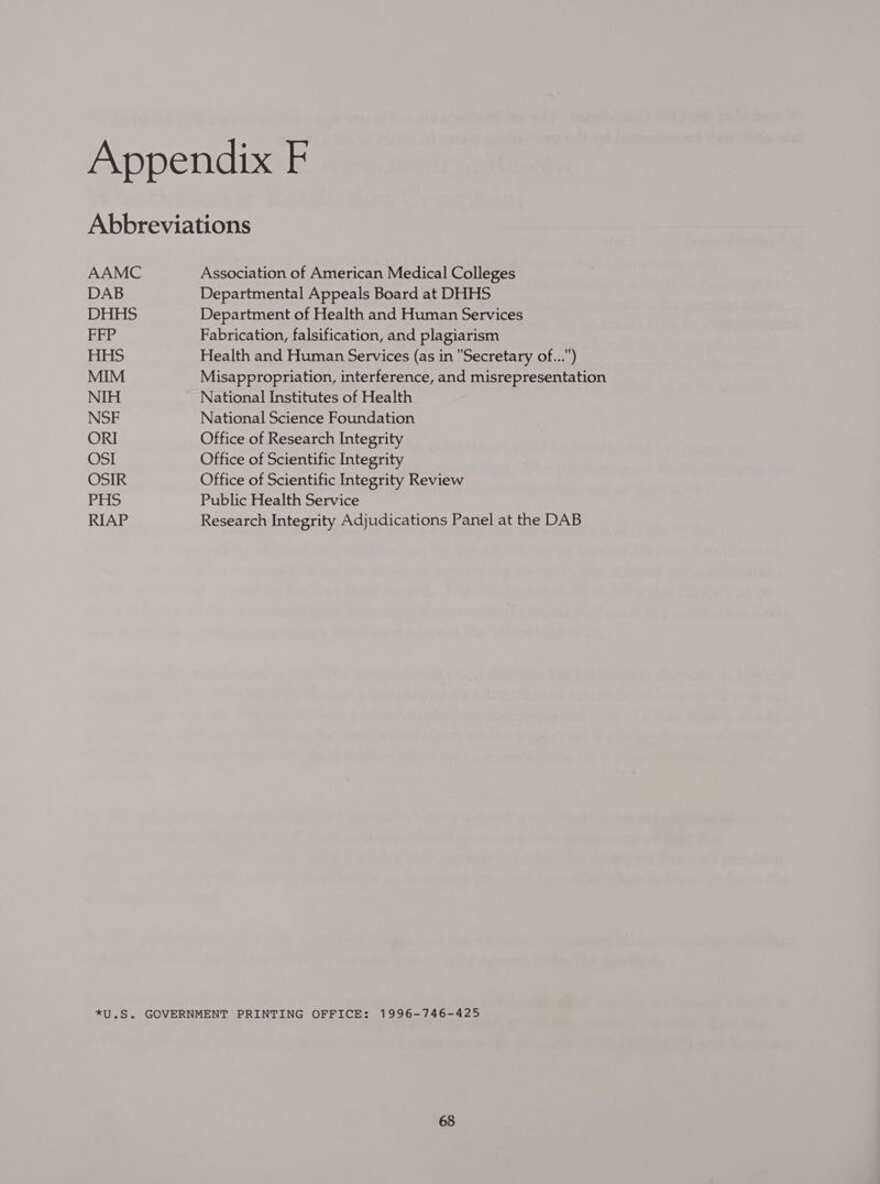 Abbreviations AAMC Association of American Medical Colleges DAB Departmental Appeals Board at DHHS DHHS Department of Health and Human Services FFP Fabrication, falsification, and plagiarism Jets ts! Health and Human Services (as in Secretary of...) MIM Misappropriation, interference, and misrepresentation NIH National Institutes of Health NSF National Science Foundation ORI Office of Research Integrity OSI Office of Scientific Integrity OSIR Office of Scientific Integrity Review PHS Public Health Service RIAP Research Integrity Adjudications Panel at the DAB *U.S. GOVERNMENT PRINTING OFFICE: 1996-746-425