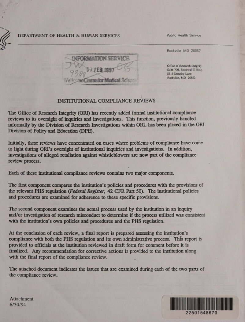 (4 DEPARTMENT OF HEALTH &amp; HUMAN SERVICES Public Health Service Rockville MD 202857 Office of Research Integrity Suite 700, Rockwall II Bide. 5515: Security Lane Rockville, MD 20852 INSTITUTIONAL COMPLIANCE REVIEWS The Office of Research Integrity (ORI) has recently added formal institutional compliance reviews to its oversight of inquiries and investigations. This function, previously handled informally by the Division of Research Investigations within ORI, has been placed in the ORI Division of Policy and Education (DPE). Initially, these reviews have concentrated on cases where problems of compliance have come to light during ORI’s oversight of institutional inquiries and investigations. In addition, investigations of alleged retaliation against whistleblowers are now part of the compliance review process. Each of these institutional compliance reviews contains two major components. The first component compares the institution’s policies and procedures with the provisions of the relevant PHS regulation (Federal Register, 42 CFR Part 50). The institutional policies and procedures are examined for adherence to these specific provisions. The second component examines the actual process used by the institution in an inquiry and/or investigation of research misconduct to determine if the process utilized was consistent with the institution’s own policies and procedures and the PHS regulation. At the conclusion of each review, a final report is prepared assessing the institution’ S compliance with both the PHS regulation and its own administrative process. This report is provided to officials at the institution reviewed in draft form for comment before it is finalized. Any recommendation for corrective actions is provided to the institution along with the final report of the compliance review. The attached document indicates the issues that are examined during each of the two parts of the compliance review. Attachment sn094 NL 22501548670