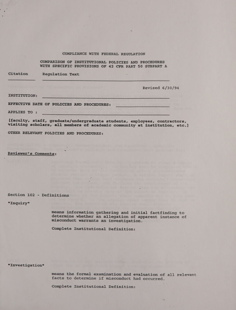 COMPARISON OF INSTITUTIONAL POLICIES AND PROCEDURES WITH SPECIFIC PROVISIONS OF 42 CFR PART 50 SUBPART A Citation Regulation Text Revised 6/30/94 INSTITUTION: EFFECTIVE DATE OF POLICIES AND PROCEDURES: APPLIES TO : {faculty, staff, graduate/undergraduate students, employees, contractors, visiting scholars, all members of academic community at institution, etc.] OTHER RELEVANT POLICIES AND PROCEDURES: Reviewer’s Comments: Section 102 - Definitions *“Inquiry means information gathering and initial factfinding to determine whether an allegation of apparent instance of misconduct warrants an investigation. Complete Institutional Definition: “Investigation* means the formal examination and evaluation of all relevant facts to determine if misconduct had occurred. Complete Institutional Definition: