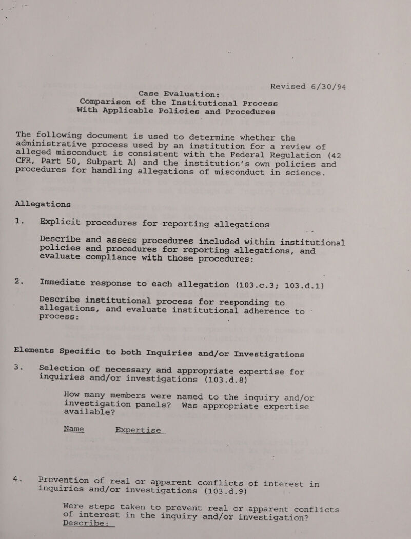 Revised 6/30/94 Case Evaluation: Comparison of the Institutional Process With Applicable Policies and Procedures The following document is used to determine whether the administrative process used by an institution for a review of alleged misconduct is consistent with the Federal Regulation (42 CFR, Part 50, Subpart A) and the institution's own policies and procedures for handling allegations of misconduct in science. Allegations + Be Explicit procedures for reporting allegations Describe and assess procedures included within institutional policies and procedures for reporting allegations, and evaluate compliance with those procedures: ae Immediate response to each allegation (2030.3; 03.0.1) Describe institutional process for responding to allegations, and evaluate institutional adherence to process: : Elements Specific to both Inquiries and/or Investigations <i Selection of necessary and appropriate expertise for inquiries and/or investigations (103.d.8) How many members were named to the inquiry and/or investigation panels? Was appropriate expertise available? Name Expertise 4. Prevention of real or apparent conflicts of interest in inquiries and/or investigations (103.d.9) Were steps taken to prevent real or apparent conflicts of interest in the inquiry and/or investigation? Describe: