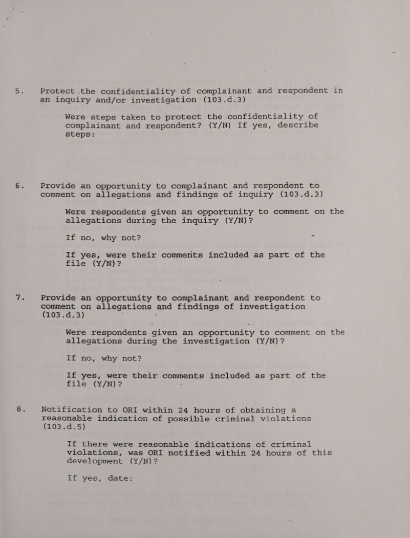 Protect the confidentiality of complainant and respondent in an inquiry and/or investigation (103.d.3) Were steps taken to protect the confidentiality of complainant and respondent? (Y/N) If yes, describe steps: Provide an opportunity to complainant and respondent to comment on allegations and findings of inquiry (103.d.3) Were respondents given an opportunity to comment on the allegations during the inquiry (Y/N)? If no, why not? 7 If yes, were their comments included as part of the file (Y/N}? Provide an opportunity to complainant and respondent to comment on allegations as findings of investigation (103.d.3) Were respondents given an opportunity to comment on the allegations during the investigation (Y/N) ? If no, why not? If yes, were their comments included as part of the file (Y/N)? Notification to ORI within 24 hours of obtaining a reasonable indication of possible criminal violations (1OsnteS) If there were reasonable indications of criminal violations, was ORI notified within 24 hours of this development (Y/N) ? If yes, date: