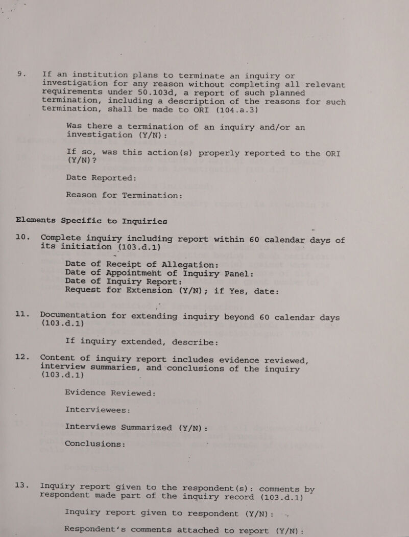 oe If an institution plans to terminate an inquiry or investigation for any reason without completing all relevant requirements under 50.103d, a report of such planned termination, including a description of the reasons for such termination, shall be made to ORI (104.a.3) Was there a termination of an inquiry and/or an investigation (Y/N): If so, was this action(s) properly reported to the ORI (Y/N) ? Date Reported: Reason for Termination: Elements Specific to Inquiries 10. Complete inquiry including report within 60 calendar days of its initiation (103.d.1) | Date of Receipt of Allegation: Date of Appointment of Inquiry Panel: Date of Inquiry Report: Request for Extension (Y/N); if Yes, date: 11. Documentation for extending inquiry beyond 60 calendar days (103.d.1) ae inquiry extended, describe: 12. Content of inquiry report includes evidence reviewed, interview summaries, and-conclusions of the inquiry (203.0. 1) : Evidence Reviewed: Interviewees: interviews Summarized (Y/N): Conclusions: 13. Inquiry report given to the respondent (s): comments by respondent made part of the inquiry record CLOS eke) Inquiry report given to respondent (Y/N): Respondent‘s comments attached to report (Y/N):