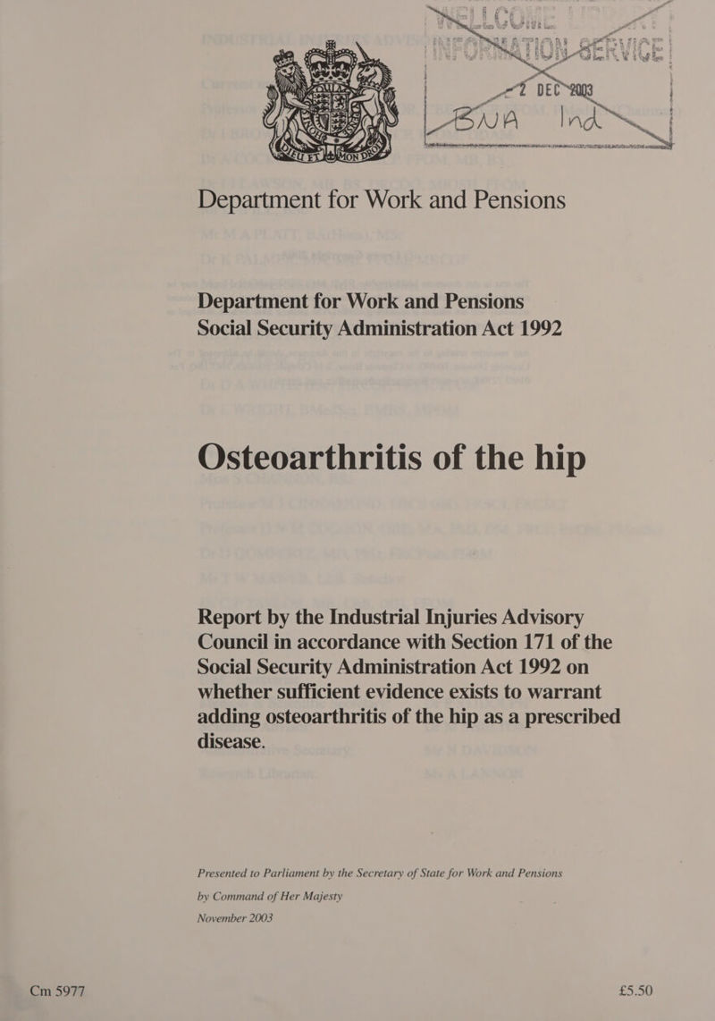 At et Si | AJ A | nA ~N | | Department for Work and Pensions Department for Work and Pensions Social Security Administration Act 1992 Osteoarthritis of the hip Report by the Industrial Injuries Advisory Council in accordance with Section 171 of the Social Security Administration Act 1992 on whether sufficient evidence exists to warrant adding osteoarthritis of the hip as a prescribed disease. Presented to Parliament by the Secretary of State for Work and Pensions by Command of Her Majesty November 2003 Cm 5977 £5.50