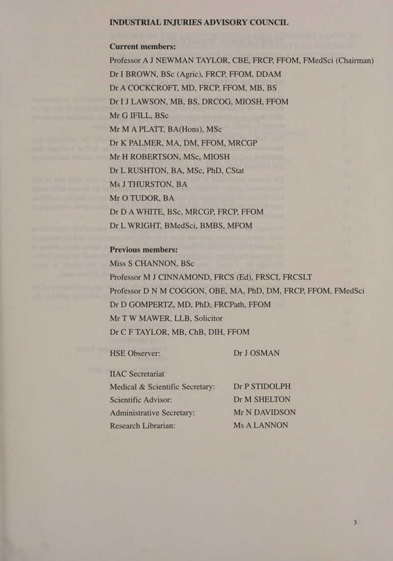 Current members: Professor A J NEWMAN TAYLOR, CBE, FRCP, FFOM, FMedSci (Chairman) Dr I BROWN, BSc (Agric), FRCP, FFOM, DDAM Dr A COCKCROFT, MD, FRCP, FFOM, MB, BS Dr I J LAWSON, MB, BS, DRCOG, MIOSH, FFOM Mr G IFILL, BSc Mr M A PLATT, BA(Hons), MSc Dr K PALMER, MA, DM, FFOM, MRCGP Mr H ROBERTSON, MSc, MIOSH Dr L RUSHTON, BA, MSc, PhD, CStat Ms J THURSTON, BA Mr O TUDOR, BA Dr D A WHITE, BSc, MRCGP, FRCP, FFOM Dr L WRIGHT, BMedSci, BMBS, MFOM Previous members: Miss S CHANNON, BSc Professor M J CINNAMOND, FRCS (Ed), FRSCI, FRCSLT Professor D N M COGGON, OBE, MA, PhD, DM, FRCP, FFOM, FMedSci Dr D GOMPERTZ, MD, PhD, FRCPath, FFOM Mr T W MAWER, LLB, Solicitor Dr C F TAYLOR, MB, ChB, DIH, FFOM HSE Observer: Dr J OSMAN IIAC Secretariat Medical &amp; Scientific Secretary: Dr P STIDOLPH Scientific Advisor: Dr M SHELTON Administrative Secretary: Mr N DAVIDSON Research Librarian: Ms A LANNON