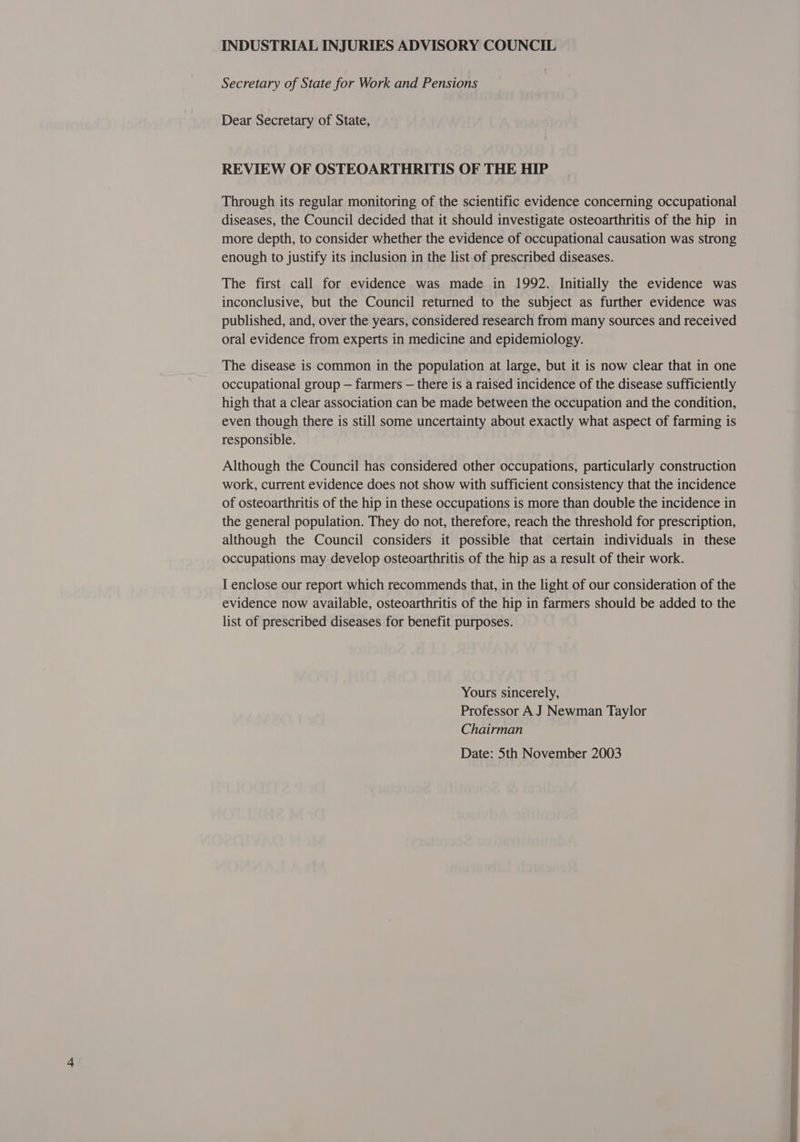 Secretary of State for Work and Pensions Dear Secretary of State, REVIEW OF OSTEOARTHRITIS OF THE HIP Through its regular monitoring of the scientific evidence concerning occupational diseases, the Council decided that it should investigate osteoarthritis of the hip in more depth, to consider whether the evidence of occupational causation was strong enough to justify its inclusion in the list of prescribed diseases. The first call for evidence was made in 1992. Initially the evidence was inconclusive, but the Council returned to the subject as further evidence was published, and, over the years, considered research from many sources and received oral evidence from experts in medicine and epidemiology. The disease is common in the population at large, but it is now clear that in one occupational group — farmers — there is a raised incidence of the disease sufficiently high that a clear association can be made between the occupation and the condition, even though there is still some uncertainty about exactly what aspect of farming is responsible. Although the Council has considered other occupations, particularly construction work, current evidence does not show with sufficient consistency that the incidence of osteoarthritis of the hip in these occupations is more than double the incidence in the general population. They do not, therefore, reach the threshold for prescription, although the Council considers it possible that certain individuals in these occupations may develop osteoarthritis of the hip as a result of their work. I enclose our report which recommends that, in the light of our consideration of the evidence now available, osteoarthritis of the hip in farmers should be added to the list of prescribed diseases for benefit purposes. Yours sincerely, Professor A J Newman Taylor Chairman Date: Sth November 2003  