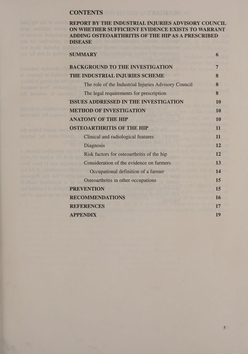 CONTENTS REPORT BY THE INDUSTRIAL INJURIES ADVISORY COUNCIL ON WHETHER SUFFICIENT EVIDENCE EXISTS TO WARRANT ADDING OSTEOARTHRITIS OF THE HIP AS A PRESCRIBED DISEASE SUMMARY 6 BACKGROUND TO THE INVESTIGATION | THE INDUSTRIAL INJURIES SCHEME 8 The role of the Industrial Injuries Advisory Council 8 The legal requirements for prescription 8 ISSUES ADDRESSED IN THE INVESTIGATION 10 METHOD OF INVESTIGATION 10 ANATOMY OF THE HIP 10 OSTEOARTHRITIS OF THE HIP 11 Clinical and radiological features 11 Diagnosis 12 Risk factors for osteoarthritis of the hip 12 Consideration of the evidence on farmers 13 Occupational definition of a farmer 14 Osteoarthritis in other occupations 15 PREVENTION 15 RECOMMENDATIONS 16 REFERENCES 17 APPENDIX 19