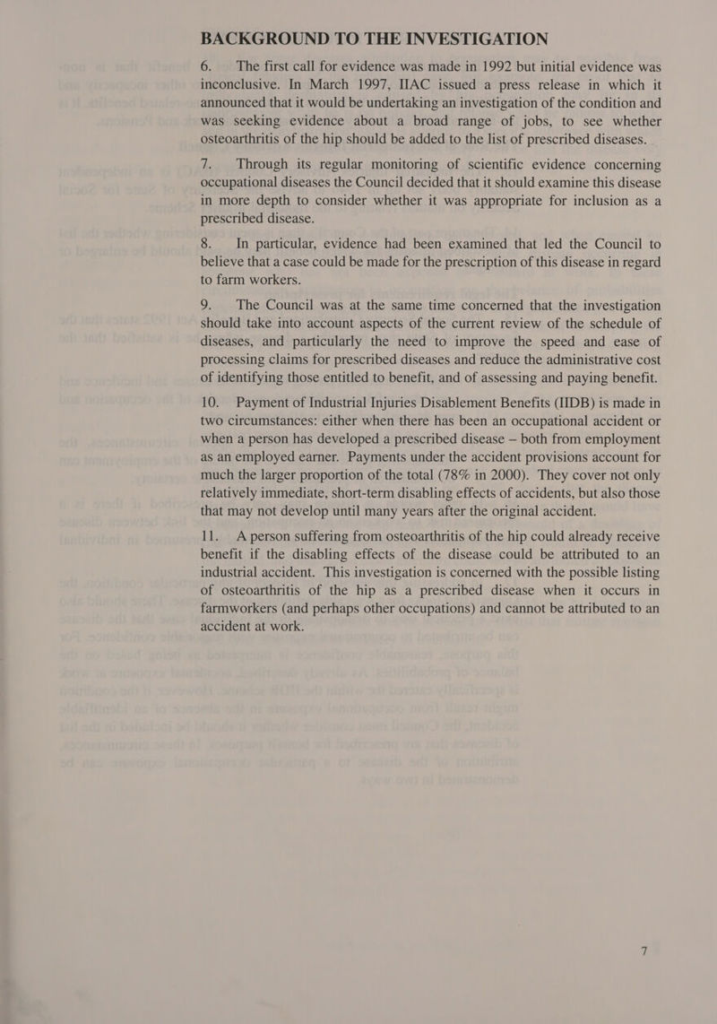 BACKGROUND TO THE INVESTIGATION 6. The first call for evidence was made in 1992 but initial evidence was inconclusive. In March 1997, IAC issued a press release in which it announced that it would be undertaking an investigation of the condition and was seeking evidence about a broad range of jobs, to see whether osteoarthritis of the hip should be added to the list of prescribed diseases. 7. Through its regular monitoring of scientific evidence concerning occupational diseases the Council decided that it should examine this disease in more depth to consider whether it was appropriate for inclusion as a prescribed disease. 8. In particular, evidence had been examined that led the Council to believe that a case could be made for the prescription of this disease in regard to farm workers. 9. The Council was at the same time concerned that the investigation should take into account aspects of the current review of the schedule of diseases, and particularly the need to improve the speed and ease of processing claims for prescribed diseases and reduce the administrative cost of identifying those entitled to benefit, and of assessing and paying benefit. 10. Payment of Industrial Injuries Disablement Benefits (IIDB) is made in two circumstances: either when there has been an occupational accident or when a person has developed a prescribed disease — both from employment as an employed earner. Payments under the accident provisions account for much the larger proportion of the total (78% in 2000). They cover not only relatively immediate, short-term disabling effects of accidents, but also those that may not develop until many years after the original accident. 11. A person suffering from osteoarthritis of the hip could already receive benefit if the disabling effects of the disease could be attributed to an industrial accident. This investigation is concerned with the possible listing of osteoarthritis of the hip as a prescribed disease when it occurs in farmworkers (and perhaps other occupations) and cannot be attributed to an accident at work.
