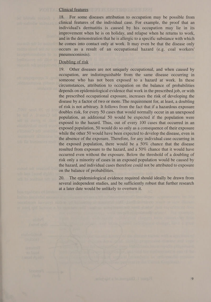 Clinical features 18. For some diseases attribution to occupation may be possible from clinical features of the individual case. For example, the proof that an individual's dermatitis is caused by his occupation may lie in its improvement when he is on holiday, and relapse when he returns to work, and in the demonstration that he is allergic to a specific substance with which he comes into contact only at work. It may even be that the disease only occurs as a result of an occupational hazard (e.g. coal workers' pneumoconiosis). Doubling of risk 19. Other diseases are not uniquely occupational, and when caused by occupation, are indistinguishable from the same disease occurring in someone who has not been exposed to a hazard at work. In these circumstances, attribution to occupation on the balance of probabilities depends on epidemiological evidence that work in the prescribed job, or with the prescribed occupational exposure, increases the risk of developing the disease by a factor of two or more. The requirement for, at least, a doubling of risk is not arbitrary. It follows from the fact that if a hazardous exposure doubles risk, for every 50 cases that would normally occur in an unexposed population, an additional 50 would be expected if the population were exposed to the hazard. Thus, out of every 100 cases that occurred in an exposed population, 50 would do so only as a consequence of their exposure while the other 50 would have been expected to develop the disease, even in the absence of the exposure. Therefore, for any individual case occurring in the exposed population, there would be a 50% chance that the disease resulted from exposure to the hazard, and a 50% chance that it would have occurred even without the exposure. Below the threshold of a doubling of risk only a minority of cases in an exposed population would be caused by the hazard, and individual cases therefore could not be attributed to exposure on the balance of probabilities. 20. The epidemiological evidence required should ideally be drawn from several independent studies, and be sufficiently robust that further research at a later date would be unlikely to overturn it.