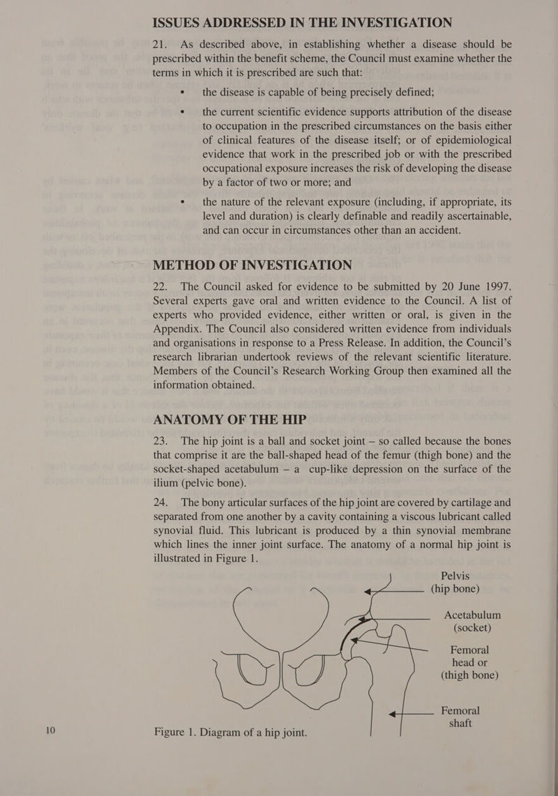 ISSUES ADDRESSED IN THE INVESTIGATION 21. As described above, in establishing whether a disease should be prescribed within the benefit scheme, the Council must examine whether the terms in which it is prescribed are such that: e the disease is capable of being precisely defined; e the current scientific evidence supports attribution of the disease to occupation in the prescribed circumstances on the basis either of clinical features of the disease itself; or of epidemiological evidence that work in the prescribed job or with the prescribed occupational exposure increases the risk of developing the disease by a factor of two or more; and e the nature of the relevant exposure (including, if appropriate, its level and duration) is clearly definable and readily ascertainable, and can occur in circumstances other than an accident. METHOD OF INVESTIGATION 22. The Council asked for evidence to be submitted by 20 June 1997. Several experts gave oral and written evidence to the Council. A list of experts who provided evidence, either written or oral, is given in the Appendix. The Council also considered written evidence from individuals and organisations in response to a Press Release. In addition, the Council’s research librarian undertook reviews of the relevant scientific literature. Members of the Council’s Research Working Group then examined all the information obtained. ANATOMY OF THE HIP 23. The hip joint is a ball and socket joint — so called because the bones that comprise it are the ball-shaped head of the femur (thigh bone) and the socket-shaped acetabulum — a cup-like depression on the surface of the ilium (pelvic bone). 24. The bony articular surfaces of the hip joint are covered by cartilage and separated from one another by a cavity containing a viscous lubricant called synovial fluid. This lubricant is produced by a thin synovial membrane which lines the inner joint surface. The anatomy of a normal hip joint is illustrated in Figure 1. Pelvis (hip bone) Acetabulum (socket) Femoral head or (thigh bone) Femoral 2a shaft
