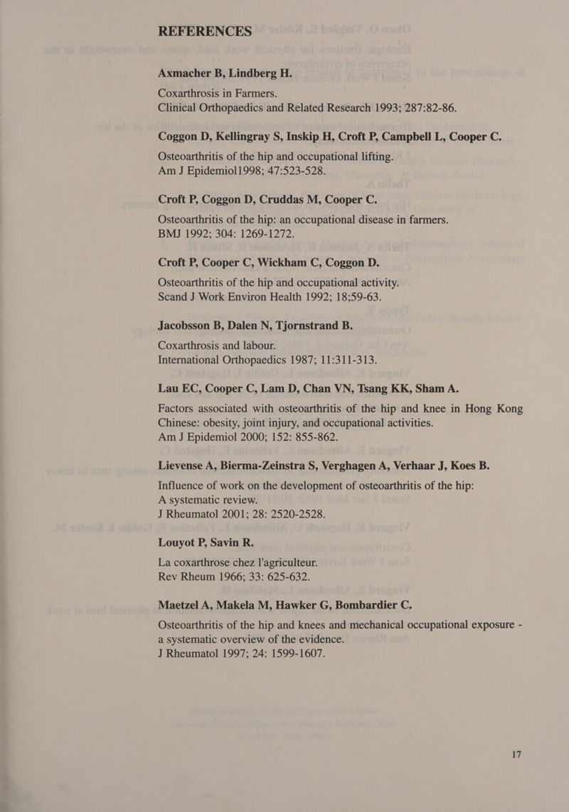 REFERENCES Axmacher B, Lindberg H. Coxarthrosis in Farmers. Clinical Orthopaedics and Related Research 1993; 287:82-86. Coggon D, Kellingray S, Inskip H, Croft P, Campbell L, Cooper C. Osteoarthritis of the hip and occupational lifting. Am J Epidemiol1998; 47:523-528. Croft P, Coggon D, Cruddas M, Cooper C. Osteoarthritis of the hip: an occupational disease in farmers. BMJ 1992; 304: 1269-1272. Croft P, Cooper C, Wickham C, Coggon D. Osteoarthritis of the hip and occupational activity. Scand J Work Environ Health 1992; 18;59-63. Jacobsson B, Dalen N, Tjornstrand B. Coxarthrosis and labour. International Orthopaedics 1987; 11:311-313. Lau EC, Cooper C, Lam D, Chan VN, Tsang KK, Sham A. Factors associated with osteoarthritis of the hip and knee in Hong Kong Chinese: obesity, joint injury, and occupational activities. Am J Epidemiol 2000; 152: 855-862. Lievense A, Bierma-Zeinstra S, Verghagen A, Verhaar J, Koes B. Influence of work on the development of osteoarthritis of the hip: A systematic review. J Rheumatol 2001; 28: 2520-2528. Louyot P, Savin R. La coxarthrose chez l'agriculteur. Rev Rheum 1966; 33: 625-632. Maetzel A, Makela M, Hawker G, Bombardier C. Osteoarthritis of the hip and knees and mechanical occupational exposure - a systematic overview of the evidence. J Rheumatol 1997; 24: 1599-1607.
