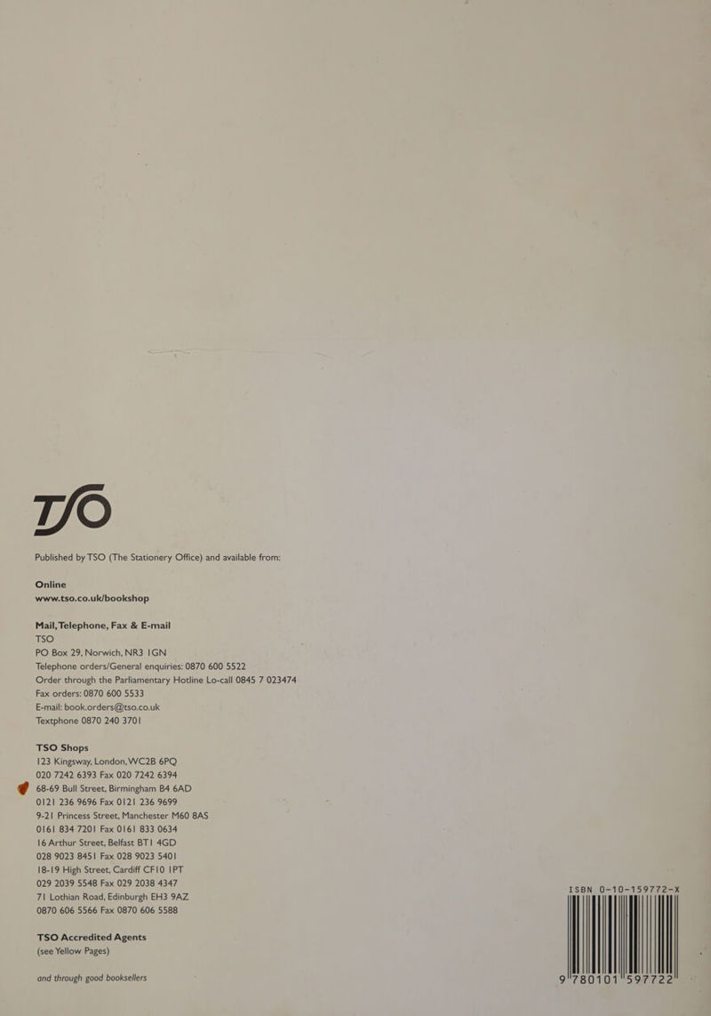TV/O Published by TSO (The Stationery Office) and available from: Online www.tso.co.uk/bookshop Mail, Telephone, Fax & E-mail TSO PO Box 29, Norwich, NR3 IGN Telephone orders/General enquiries: 0870 600 5522 Order through the Parliamentary Hotline Lo-call 0845 7 023474 Fax orders: 0870 600 5533 E-mail: book.orders@tso.co.uk Textphone 0870 240 3701 TSO Shops 123 Kingsway, London, WC2B 6PQ 020 7242 6393 Fax 020 7242 6394 68-69 Bull Street, Birmingham B4 6AD 0121 236 9696 Fax 0121 236 9699 9-21 Princess Street, Manchester M60 8AS 0161 834 7201 Fax 0161 833 0634 16 Arthur Street, Belfast BT! 4GD 028 9023 8451 Fax 028 9023 5401 18-19 High Street, Cardiff CFIO IPT 029 2039 5548 Fax 029 2038 4347 71 Lothian Road, Edinburgh EH3 9AZ 0870 606 5566 Fax 0870 606 5588 TSO Accredited Agents (see Yellow Pages) and through good booksellers | | | 9°780101 | ¥