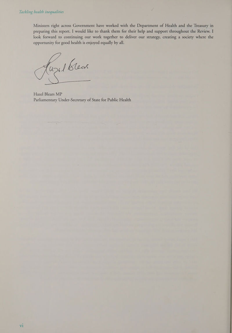 Ministers right across Government have worked with the Department of Health and the Treasury in preparing this report. I would like to thank them for their help and support throughout the Review. I look forward to continuing our work together to deliver our strategy, creating a society where the opportunity for good health is enjoyed equally by all. | Klock Hazel Blears MP Parliamentary Under-Secretary of State for Public Health v1 