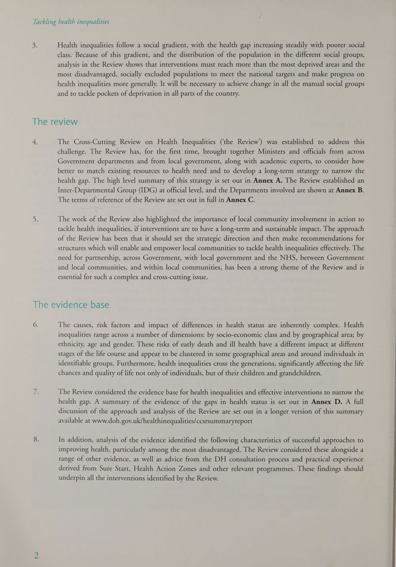 S: Health inequalities follow a social gradient, with the health gap increasing steadily with poorer social class. Because of this gradient, and the distribution of the population in the different social groups, analysis in the Review shows that interventions must reach more than the most deprived areas and the most disadvantaged, socially excluded populations to meet the national targets and make progress on health inequalities more generally. It will be necessary to achieve change in all the manual social groups and to tackle pockets of deprivation in all parts of the country. The review 4, The Cross-Cutting Review on Health Inequalities (‘the Review) was established to address this challenge. The Review has, for the first time, brought together Ministers and officials from across Government departments and from local government, along with academic experts, to consider how better to match existing resources to health need and to develop a long-term strategy to narrow the health gap. The high level summary of this strategy is set out in Annex A. The Review established an Inter-Departmental Group (IDG) at official level, and the Departments involved are shown at Annex B. The terms of reference of the Review are set out in full in Annex C. De The work of the Review also highlighted the importance of local community involvement in action to tackle health inequalities, if interventions are to have a long-term and sustainable impact. The approach of the Review has been that it should set the strategic direction and then make recommendations for structures which will enable and empower local communities to tackle health inequalities effectively. The need for partnership, across Government, with local government and the NHS, between Government and local communities, and within local communities, has been a strong theme of the Review and is essential for such a complex and cross-cutting issue. The evidence base 6. The causes, risk factors and impact of differences in health status are inherently complex. Health inequalities range across a number of dimensions: by socio-economic class and by geographical area; by ethnicity, age and gender. These risks of early death and ill health have a different impact at different stages of the life course and appear to be clustered in some geographical areas and around individuals in identifiable groups. Furthermore, health inequalities cross the generations, significantly affecting the life chances and quality of life not only of individuals, but of their children and grandchildren. fe The Review considered the evidence base for health inequalities and effective interventions to narrow the health gap. A summary of the evidence of the gaps in health status is set out in Annex D. A full discussion of the approach and analysis of the Review are set out in a longer version of this summary available at www.doh.gov.uk/healthinequalities/ccsrsummaryreport 8. In addition, analysis of the evidence identified the following characteristics of successful approaches to improving health, particularly among the most disadvantaged. The Review considered these alongside a range of other evidence, as well as advice from the DH consultation process and practical experience derived from Sure Start, Health Action Zones and other relevant programmes. These findings should underpin all the interventions identified by the Review.